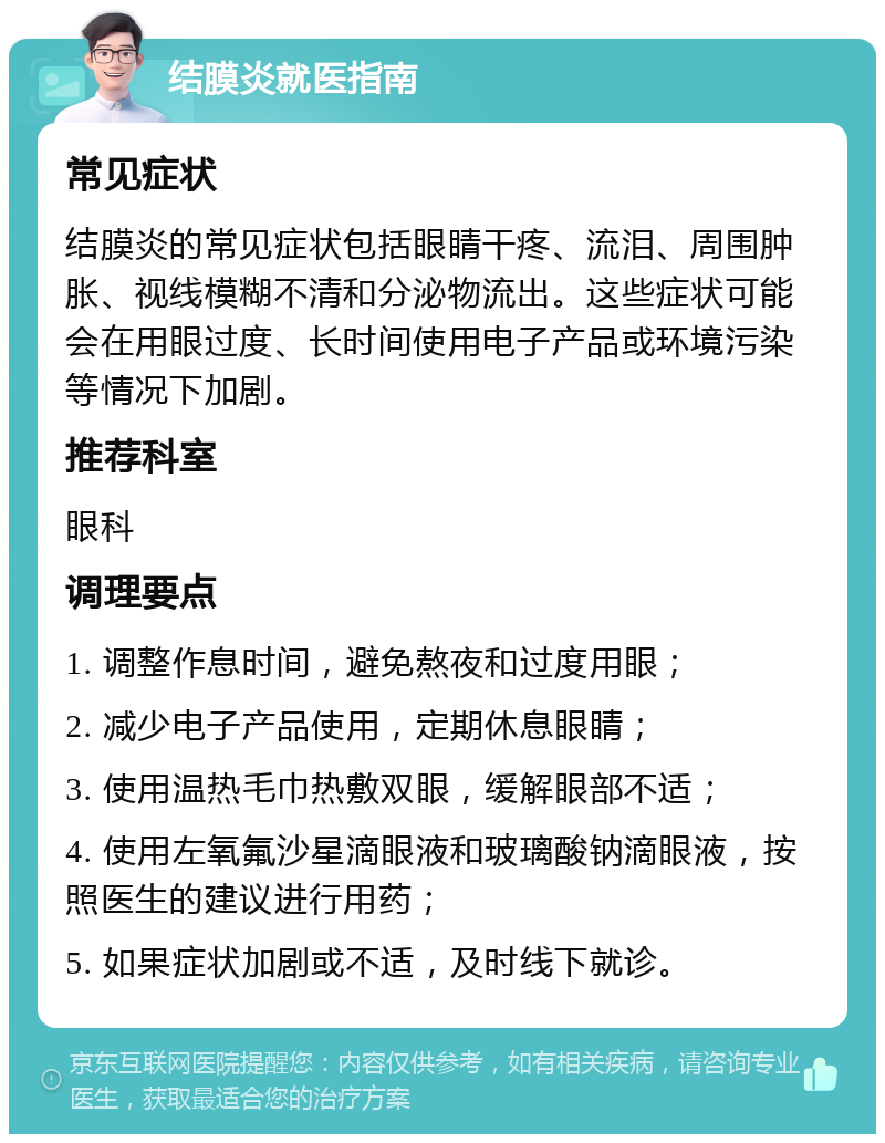 结膜炎就医指南 常见症状 结膜炎的常见症状包括眼睛干疼、流泪、周围肿胀、视线模糊不清和分泌物流出。这些症状可能会在用眼过度、长时间使用电子产品或环境污染等情况下加剧。 推荐科室 眼科 调理要点 1. 调整作息时间，避免熬夜和过度用眼； 2. 减少电子产品使用，定期休息眼睛； 3. 使用温热毛巾热敷双眼，缓解眼部不适； 4. 使用左氧氟沙星滴眼液和玻璃酸钠滴眼液，按照医生的建议进行用药； 5. 如果症状加剧或不适，及时线下就诊。