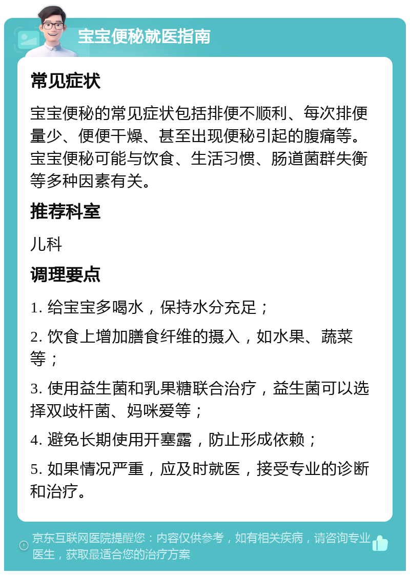 宝宝便秘就医指南 常见症状 宝宝便秘的常见症状包括排便不顺利、每次排便量少、便便干燥、甚至出现便秘引起的腹痛等。宝宝便秘可能与饮食、生活习惯、肠道菌群失衡等多种因素有关。 推荐科室 儿科 调理要点 1. 给宝宝多喝水，保持水分充足； 2. 饮食上增加膳食纤维的摄入，如水果、蔬菜等； 3. 使用益生菌和乳果糖联合治疗，益生菌可以选择双歧杆菌、妈咪爱等； 4. 避免长期使用开塞露，防止形成依赖； 5. 如果情况严重，应及时就医，接受专业的诊断和治疗。