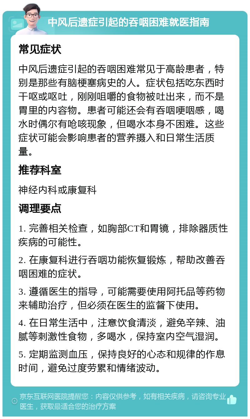 中风后遗症引起的吞咽困难就医指南 常见症状 中风后遗症引起的吞咽困难常见于高龄患者，特别是那些有脑梗塞病史的人。症状包括吃东西时干呕或呕吐，刚刚咀嚼的食物被吐出来，而不是胃里的内容物。患者可能还会有吞咽哽咽感，喝水时偶尔有呛咳现象，但喝水本身不困难。这些症状可能会影响患者的营养摄入和日常生活质量。 推荐科室 神经内科或康复科 调理要点 1. 完善相关检查，如胸部CT和胃镜，排除器质性疾病的可能性。 2. 在康复科进行吞咽功能恢复锻炼，帮助改善吞咽困难的症状。 3. 遵循医生的指导，可能需要使用阿托品等药物来辅助治疗，但必须在医生的监督下使用。 4. 在日常生活中，注意饮食清淡，避免辛辣、油腻等刺激性食物，多喝水，保持室内空气湿润。 5. 定期监测血压，保持良好的心态和规律的作息时间，避免过度劳累和情绪波动。