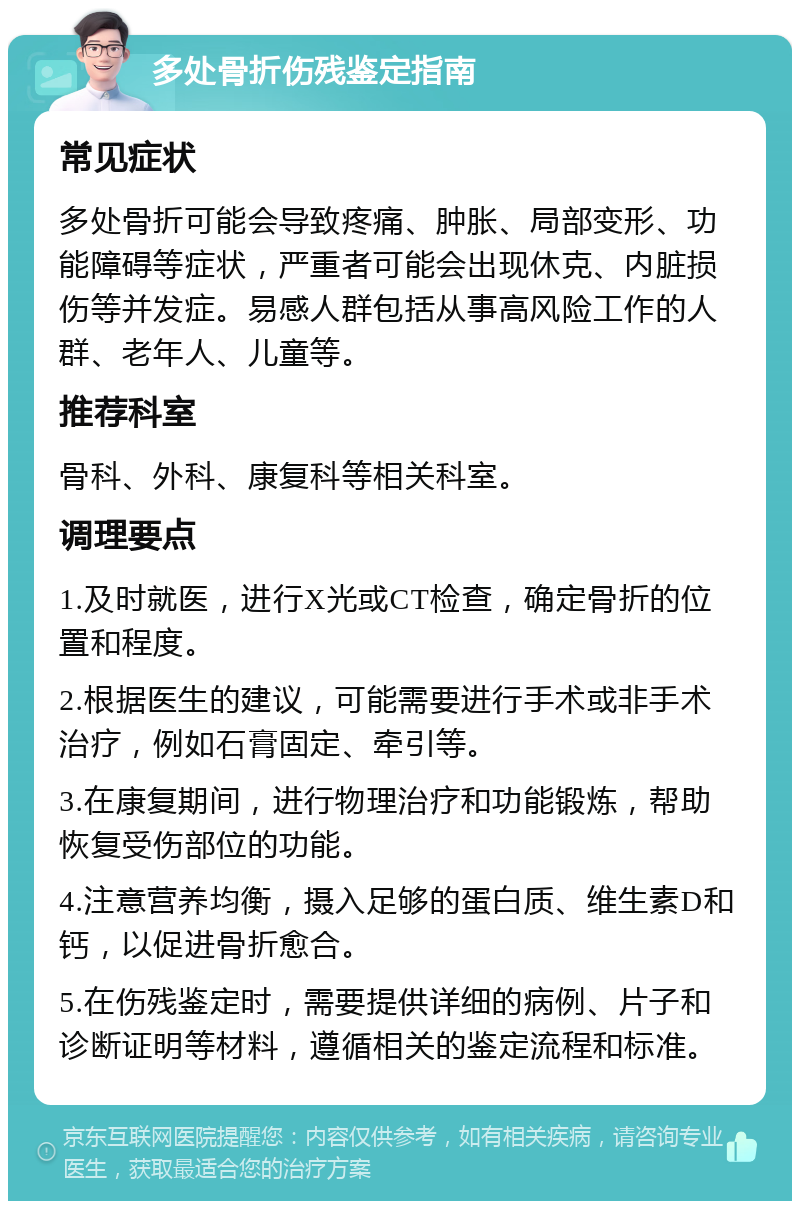 多处骨折伤残鉴定指南 常见症状 多处骨折可能会导致疼痛、肿胀、局部变形、功能障碍等症状，严重者可能会出现休克、内脏损伤等并发症。易感人群包括从事高风险工作的人群、老年人、儿童等。 推荐科室 骨科、外科、康复科等相关科室。 调理要点 1.及时就医，进行X光或CT检查，确定骨折的位置和程度。 2.根据医生的建议，可能需要进行手术或非手术治疗，例如石膏固定、牵引等。 3.在康复期间，进行物理治疗和功能锻炼，帮助恢复受伤部位的功能。 4.注意营养均衡，摄入足够的蛋白质、维生素D和钙，以促进骨折愈合。 5.在伤残鉴定时，需要提供详细的病例、片子和诊断证明等材料，遵循相关的鉴定流程和标准。