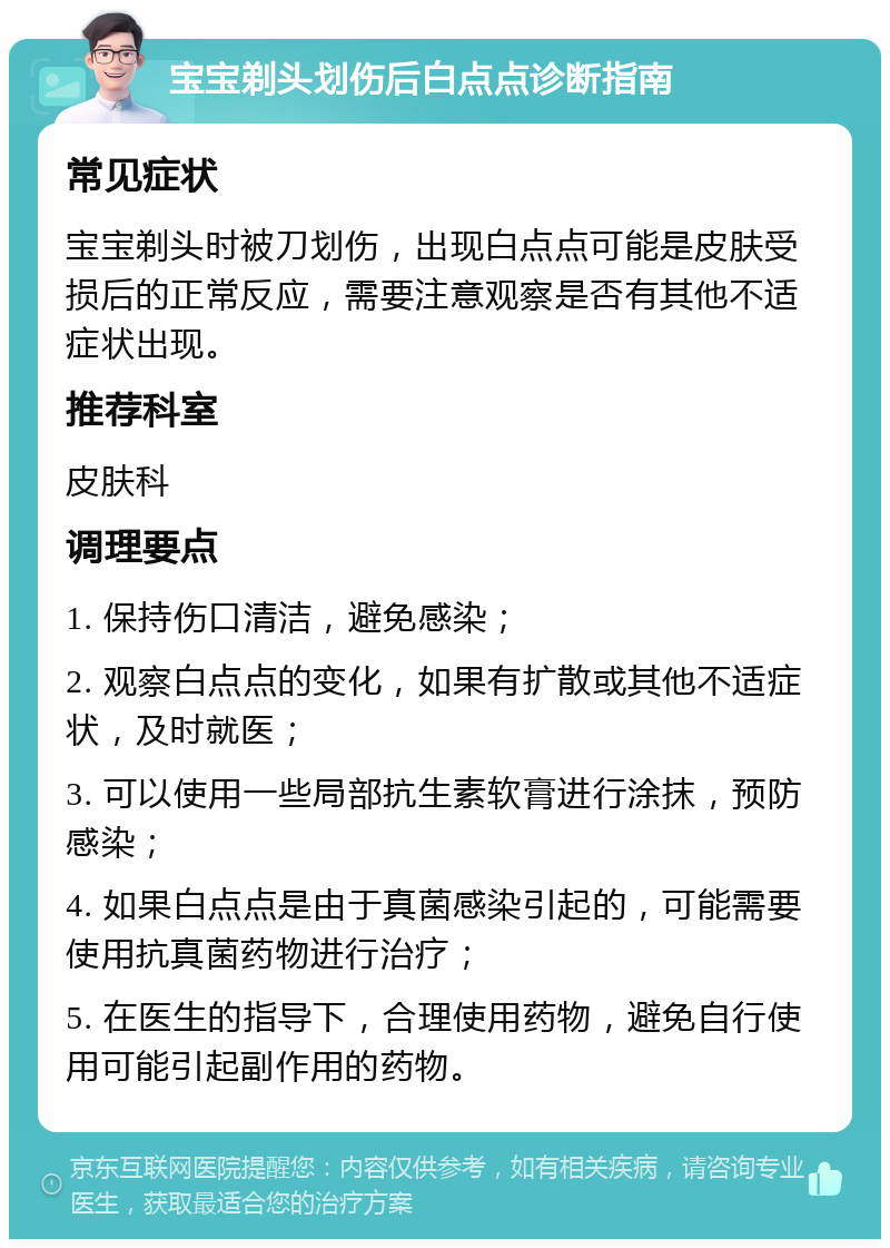 宝宝剃头划伤后白点点诊断指南 常见症状 宝宝剃头时被刀划伤，出现白点点可能是皮肤受损后的正常反应，需要注意观察是否有其他不适症状出现。 推荐科室 皮肤科 调理要点 1. 保持伤口清洁，避免感染； 2. 观察白点点的变化，如果有扩散或其他不适症状，及时就医； 3. 可以使用一些局部抗生素软膏进行涂抹，预防感染； 4. 如果白点点是由于真菌感染引起的，可能需要使用抗真菌药物进行治疗； 5. 在医生的指导下，合理使用药物，避免自行使用可能引起副作用的药物。