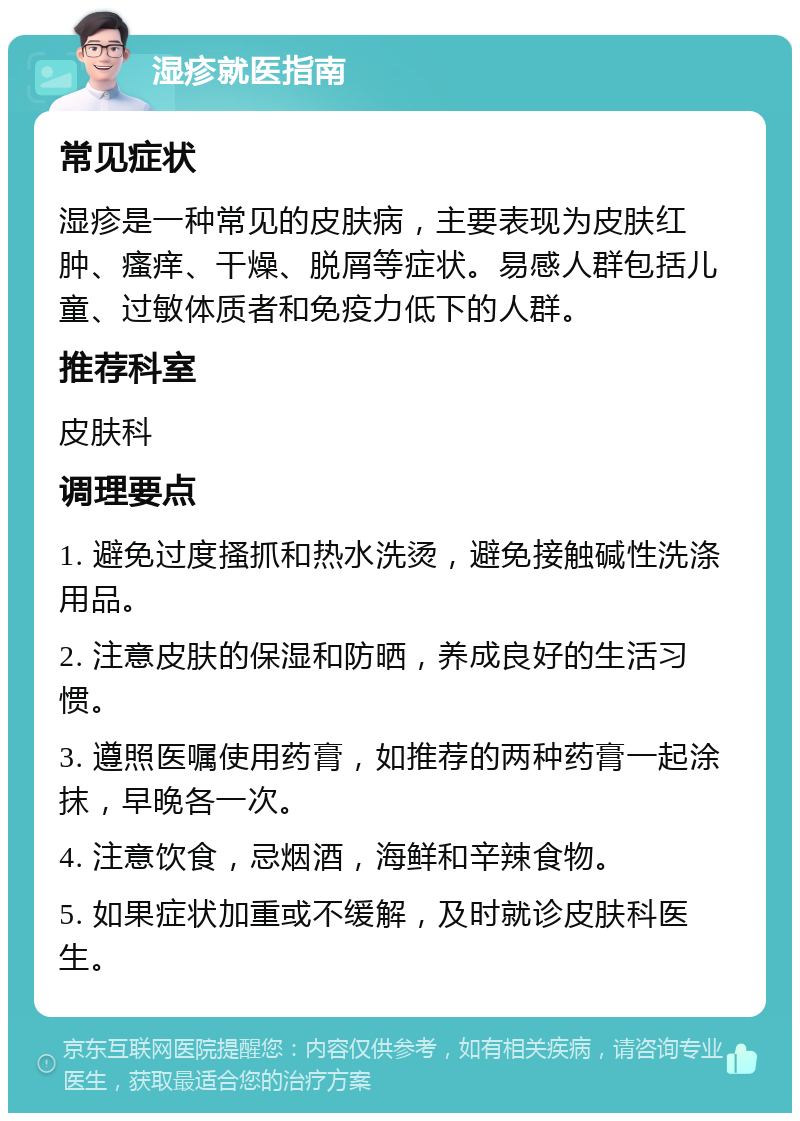 湿疹就医指南 常见症状 湿疹是一种常见的皮肤病，主要表现为皮肤红肿、瘙痒、干燥、脱屑等症状。易感人群包括儿童、过敏体质者和免疫力低下的人群。 推荐科室 皮肤科 调理要点 1. 避免过度搔抓和热水洗烫，避免接触碱性洗涤用品。 2. 注意皮肤的保湿和防晒，养成良好的生活习惯。 3. 遵照医嘱使用药膏，如推荐的两种药膏一起涂抹，早晚各一次。 4. 注意饮食，忌烟酒，海鲜和辛辣食物。 5. 如果症状加重或不缓解，及时就诊皮肤科医生。