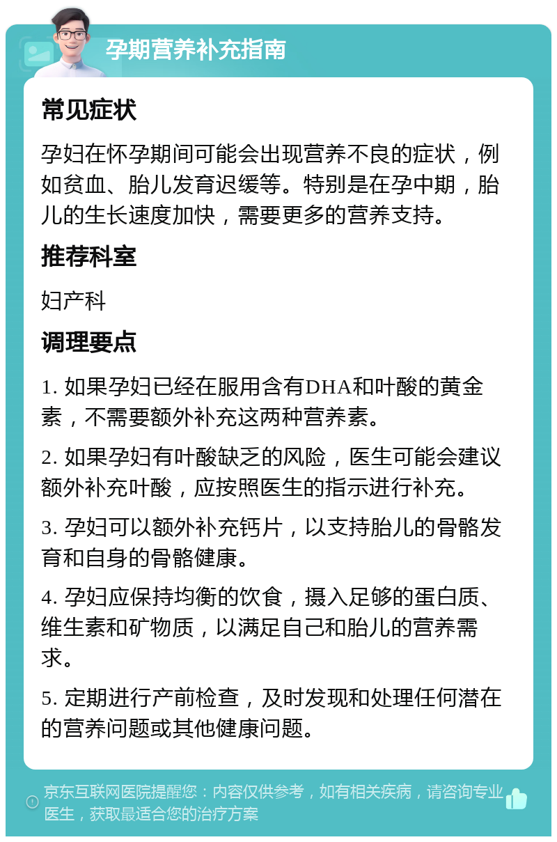 孕期营养补充指南 常见症状 孕妇在怀孕期间可能会出现营养不良的症状，例如贫血、胎儿发育迟缓等。特别是在孕中期，胎儿的生长速度加快，需要更多的营养支持。 推荐科室 妇产科 调理要点 1. 如果孕妇已经在服用含有DHA和叶酸的黄金素，不需要额外补充这两种营养素。 2. 如果孕妇有叶酸缺乏的风险，医生可能会建议额外补充叶酸，应按照医生的指示进行补充。 3. 孕妇可以额外补充钙片，以支持胎儿的骨骼发育和自身的骨骼健康。 4. 孕妇应保持均衡的饮食，摄入足够的蛋白质、维生素和矿物质，以满足自己和胎儿的营养需求。 5. 定期进行产前检查，及时发现和处理任何潜在的营养问题或其他健康问题。