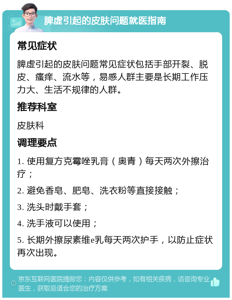 脾虚引起的皮肤问题就医指南 常见症状 脾虚引起的皮肤问题常见症状包括手部开裂、脱皮、瘙痒、流水等，易感人群主要是长期工作压力大、生活不规律的人群。 推荐科室 皮肤科 调理要点 1. 使用复方克霉唑乳膏（奥青）每天两次外擦治疗； 2. 避免香皂、肥皂、洗衣粉等直接接触； 3. 洗头时戴手套； 4. 洗手液可以使用； 5. 长期外擦尿素维e乳每天两次护手，以防止症状再次出现。