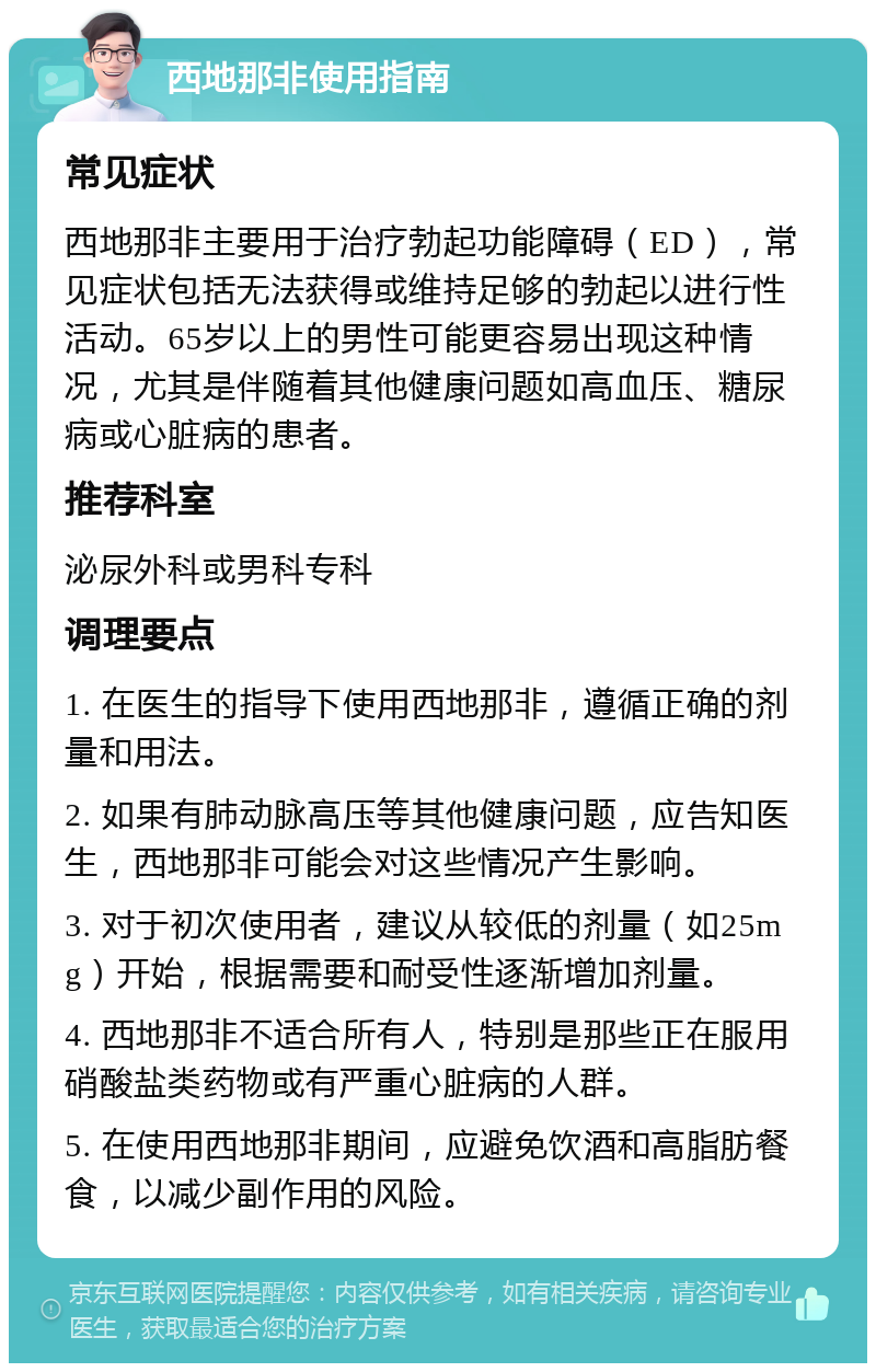 西地那非使用指南 常见症状 西地那非主要用于治疗勃起功能障碍（ED），常见症状包括无法获得或维持足够的勃起以进行性活动。65岁以上的男性可能更容易出现这种情况，尤其是伴随着其他健康问题如高血压、糖尿病或心脏病的患者。 推荐科室 泌尿外科或男科专科 调理要点 1. 在医生的指导下使用西地那非，遵循正确的剂量和用法。 2. 如果有肺动脉高压等其他健康问题，应告知医生，西地那非可能会对这些情况产生影响。 3. 对于初次使用者，建议从较低的剂量（如25mg）开始，根据需要和耐受性逐渐增加剂量。 4. 西地那非不适合所有人，特别是那些正在服用硝酸盐类药物或有严重心脏病的人群。 5. 在使用西地那非期间，应避免饮酒和高脂肪餐食，以减少副作用的风险。