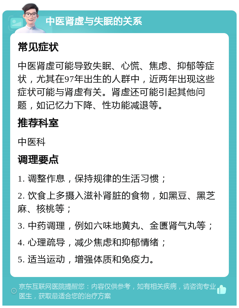 中医肾虚与失眠的关系 常见症状 中医肾虚可能导致失眠、心慌、焦虑、抑郁等症状，尤其在97年出生的人群中，近两年出现这些症状可能与肾虚有关。肾虚还可能引起其他问题，如记忆力下降、性功能减退等。 推荐科室 中医科 调理要点 1. 调整作息，保持规律的生活习惯； 2. 饮食上多摄入滋补肾脏的食物，如黑豆、黑芝麻、核桃等； 3. 中药调理，例如六味地黄丸、金匮肾气丸等； 4. 心理疏导，减少焦虑和抑郁情绪； 5. 适当运动，增强体质和免疫力。