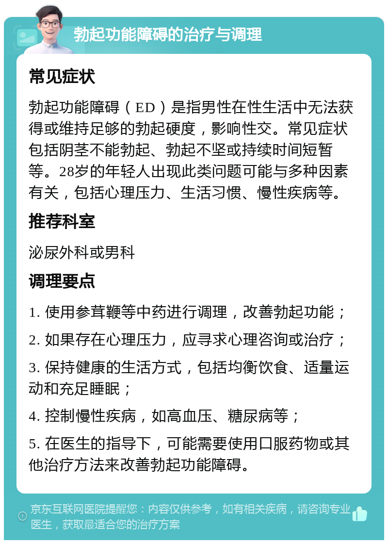 勃起功能障碍的治疗与调理 常见症状 勃起功能障碍（ED）是指男性在性生活中无法获得或维持足够的勃起硬度，影响性交。常见症状包括阴茎不能勃起、勃起不坚或持续时间短暂等。28岁的年轻人出现此类问题可能与多种因素有关，包括心理压力、生活习惯、慢性疾病等。 推荐科室 泌尿外科或男科 调理要点 1. 使用参茸鞭等中药进行调理，改善勃起功能； 2. 如果存在心理压力，应寻求心理咨询或治疗； 3. 保持健康的生活方式，包括均衡饮食、适量运动和充足睡眠； 4. 控制慢性疾病，如高血压、糖尿病等； 5. 在医生的指导下，可能需要使用口服药物或其他治疗方法来改善勃起功能障碍。