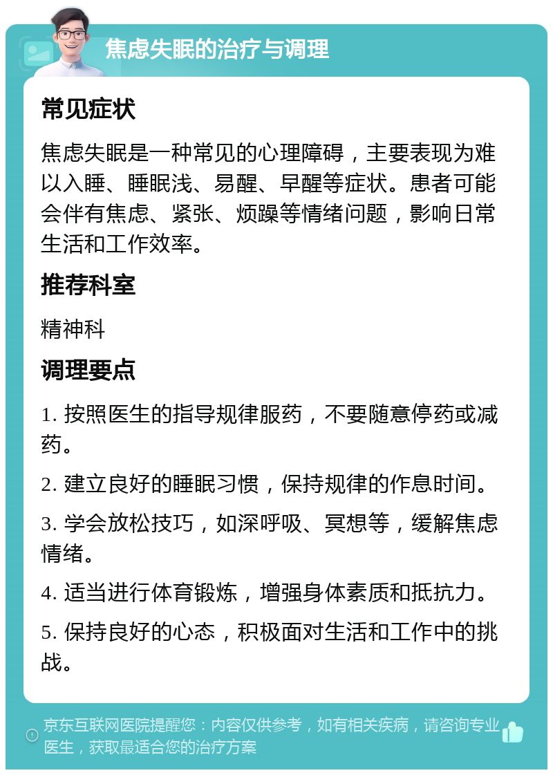 焦虑失眠的治疗与调理 常见症状 焦虑失眠是一种常见的心理障碍，主要表现为难以入睡、睡眠浅、易醒、早醒等症状。患者可能会伴有焦虑、紧张、烦躁等情绪问题，影响日常生活和工作效率。 推荐科室 精神科 调理要点 1. 按照医生的指导规律服药，不要随意停药或减药。 2. 建立良好的睡眠习惯，保持规律的作息时间。 3. 学会放松技巧，如深呼吸、冥想等，缓解焦虑情绪。 4. 适当进行体育锻炼，增强身体素质和抵抗力。 5. 保持良好的心态，积极面对生活和工作中的挑战。