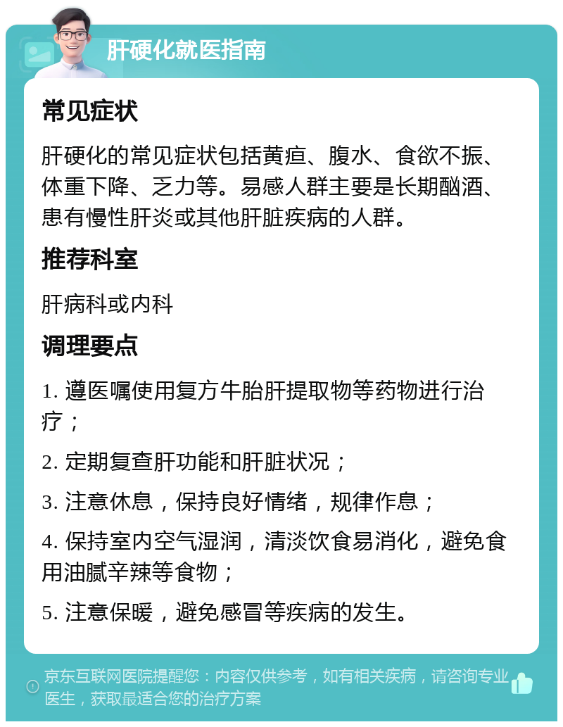 肝硬化就医指南 常见症状 肝硬化的常见症状包括黄疸、腹水、食欲不振、体重下降、乏力等。易感人群主要是长期酗酒、患有慢性肝炎或其他肝脏疾病的人群。 推荐科室 肝病科或内科 调理要点 1. 遵医嘱使用复方牛胎肝提取物等药物进行治疗； 2. 定期复查肝功能和肝脏状况； 3. 注意休息，保持良好情绪，规律作息； 4. 保持室内空气湿润，清淡饮食易消化，避免食用油腻辛辣等食物； 5. 注意保暖，避免感冒等疾病的发生。