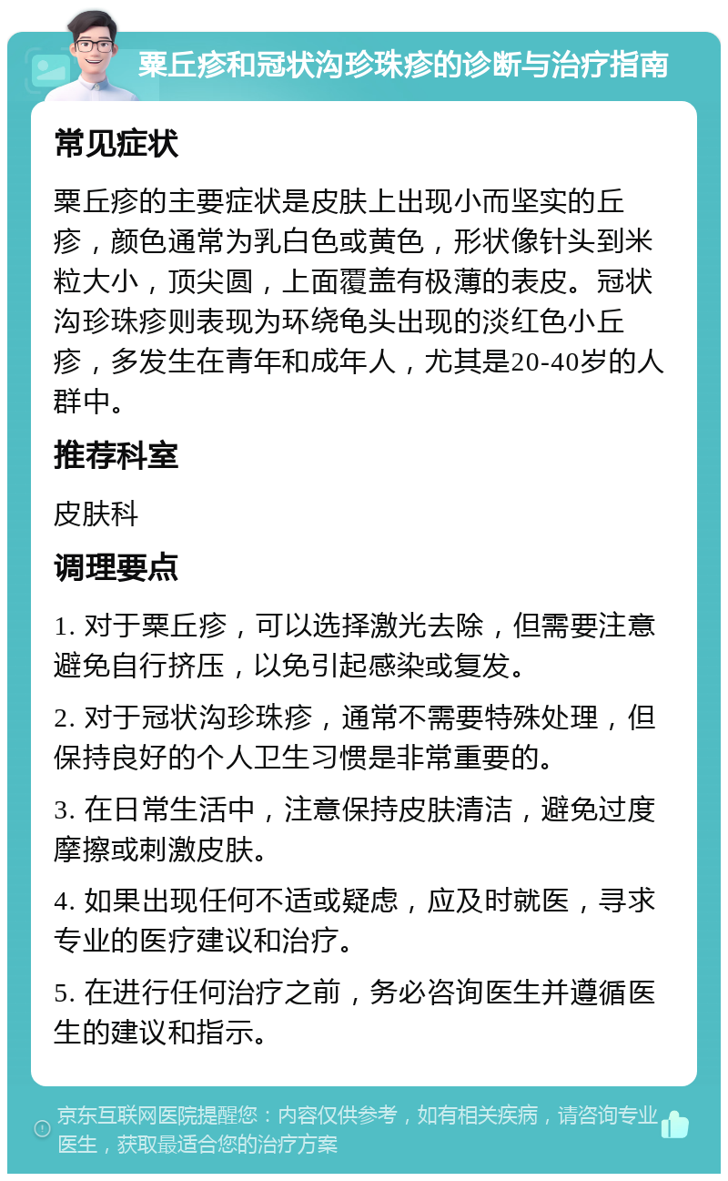 粟丘疹和冠状沟珍珠疹的诊断与治疗指南 常见症状 粟丘疹的主要症状是皮肤上出现小而坚实的丘疹，颜色通常为乳白色或黄色，形状像针头到米粒大小，顶尖圆，上面覆盖有极薄的表皮。冠状沟珍珠疹则表现为环绕龟头出现的淡红色小丘疹，多发生在青年和成年人，尤其是20-40岁的人群中。 推荐科室 皮肤科 调理要点 1. 对于粟丘疹，可以选择激光去除，但需要注意避免自行挤压，以免引起感染或复发。 2. 对于冠状沟珍珠疹，通常不需要特殊处理，但保持良好的个人卫生习惯是非常重要的。 3. 在日常生活中，注意保持皮肤清洁，避免过度摩擦或刺激皮肤。 4. 如果出现任何不适或疑虑，应及时就医，寻求专业的医疗建议和治疗。 5. 在进行任何治疗之前，务必咨询医生并遵循医生的建议和指示。