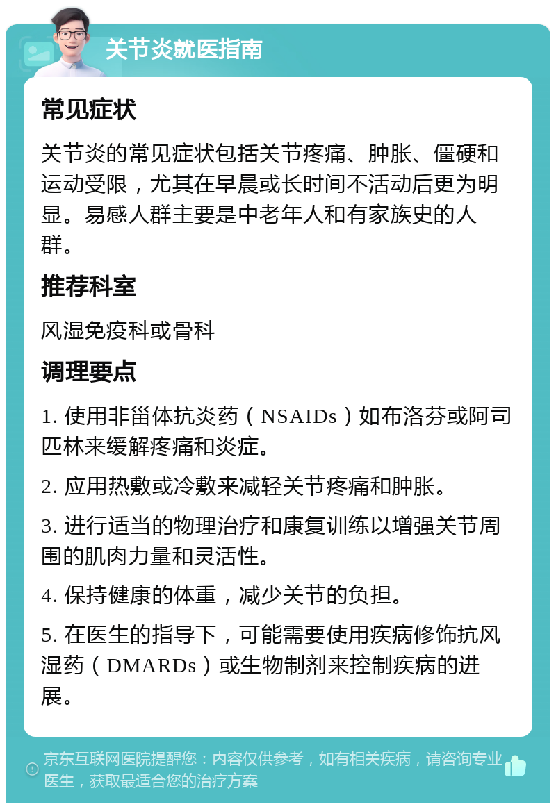 关节炎就医指南 常见症状 关节炎的常见症状包括关节疼痛、肿胀、僵硬和运动受限，尤其在早晨或长时间不活动后更为明显。易感人群主要是中老年人和有家族史的人群。 推荐科室 风湿免疫科或骨科 调理要点 1. 使用非甾体抗炎药（NSAIDs）如布洛芬或阿司匹林来缓解疼痛和炎症。 2. 应用热敷或冷敷来减轻关节疼痛和肿胀。 3. 进行适当的物理治疗和康复训练以增强关节周围的肌肉力量和灵活性。 4. 保持健康的体重，减少关节的负担。 5. 在医生的指导下，可能需要使用疾病修饰抗风湿药（DMARDs）或生物制剂来控制疾病的进展。