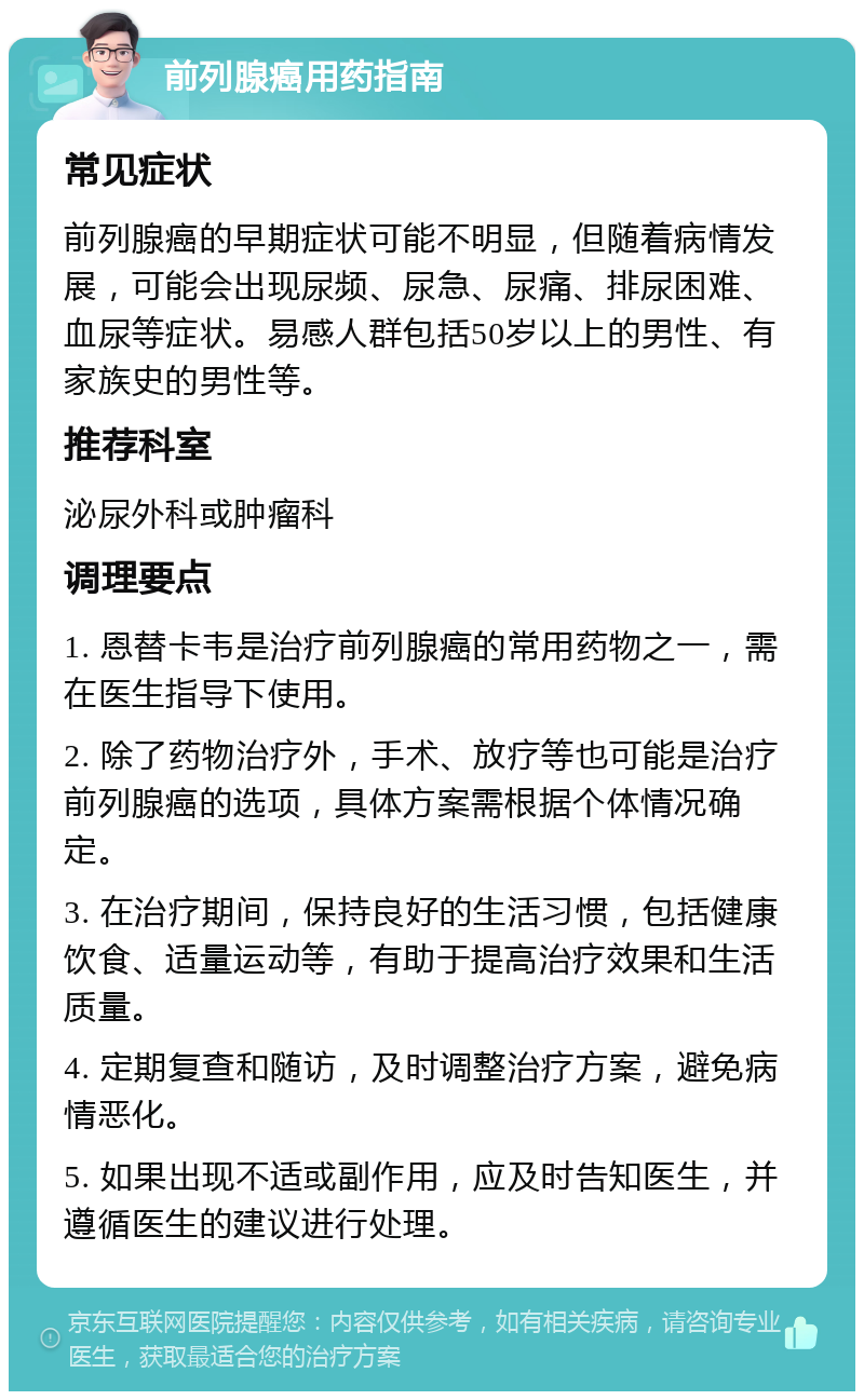 前列腺癌用药指南 常见症状 前列腺癌的早期症状可能不明显，但随着病情发展，可能会出现尿频、尿急、尿痛、排尿困难、血尿等症状。易感人群包括50岁以上的男性、有家族史的男性等。 推荐科室 泌尿外科或肿瘤科 调理要点 1. 恩替卡韦是治疗前列腺癌的常用药物之一，需在医生指导下使用。 2. 除了药物治疗外，手术、放疗等也可能是治疗前列腺癌的选项，具体方案需根据个体情况确定。 3. 在治疗期间，保持良好的生活习惯，包括健康饮食、适量运动等，有助于提高治疗效果和生活质量。 4. 定期复查和随访，及时调整治疗方案，避免病情恶化。 5. 如果出现不适或副作用，应及时告知医生，并遵循医生的建议进行处理。