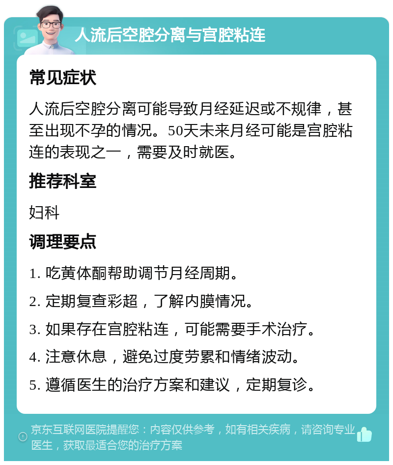 人流后空腔分离与宫腔粘连 常见症状 人流后空腔分离可能导致月经延迟或不规律，甚至出现不孕的情况。50天未来月经可能是宫腔粘连的表现之一，需要及时就医。 推荐科室 妇科 调理要点 1. 吃黄体酮帮助调节月经周期。 2. 定期复查彩超，了解内膜情况。 3. 如果存在宫腔粘连，可能需要手术治疗。 4. 注意休息，避免过度劳累和情绪波动。 5. 遵循医生的治疗方案和建议，定期复诊。