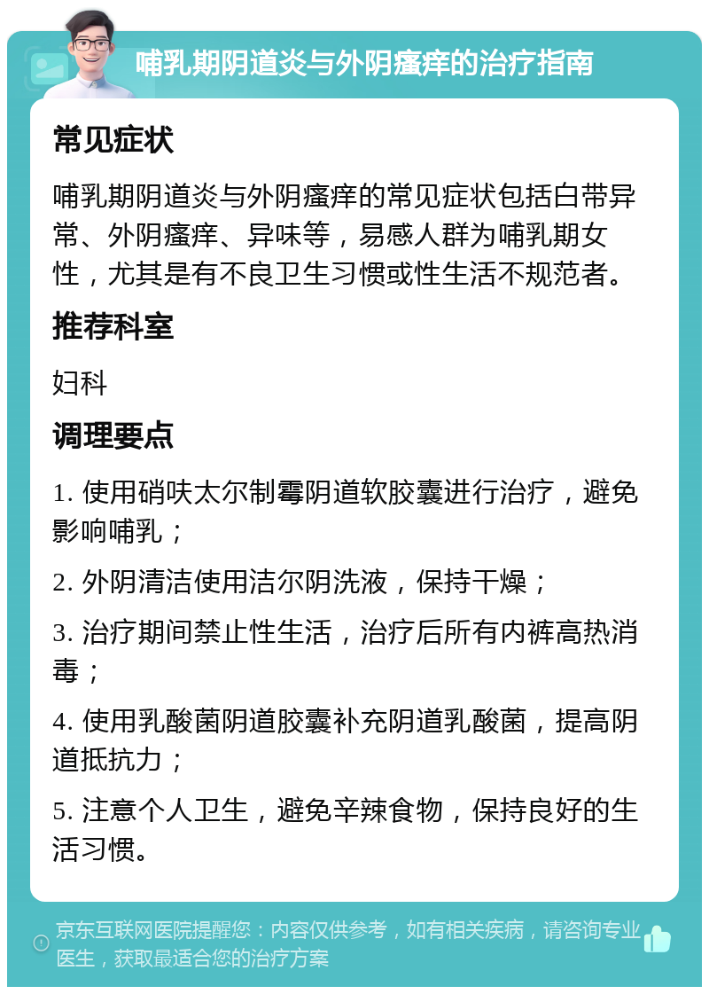 哺乳期阴道炎与外阴瘙痒的治疗指南 常见症状 哺乳期阴道炎与外阴瘙痒的常见症状包括白带异常、外阴瘙痒、异味等，易感人群为哺乳期女性，尤其是有不良卫生习惯或性生活不规范者。 推荐科室 妇科 调理要点 1. 使用硝呋太尔制霉阴道软胶囊进行治疗，避免影响哺乳； 2. 外阴清洁使用洁尔阴洗液，保持干燥； 3. 治疗期间禁止性生活，治疗后所有内裤高热消毒； 4. 使用乳酸菌阴道胶囊补充阴道乳酸菌，提高阴道抵抗力； 5. 注意个人卫生，避免辛辣食物，保持良好的生活习惯。