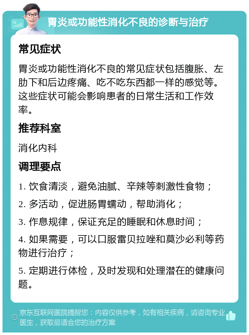 胃炎或功能性消化不良的诊断与治疗 常见症状 胃炎或功能性消化不良的常见症状包括腹胀、左肋下和后边疼痛、吃不吃东西都一样的感觉等。这些症状可能会影响患者的日常生活和工作效率。 推荐科室 消化内科 调理要点 1. 饮食清淡，避免油腻、辛辣等刺激性食物； 2. 多活动，促进肠胃蠕动，帮助消化； 3. 作息规律，保证充足的睡眠和休息时间； 4. 如果需要，可以口服雷贝拉唑和莫沙必利等药物进行治疗； 5. 定期进行体检，及时发现和处理潜在的健康问题。