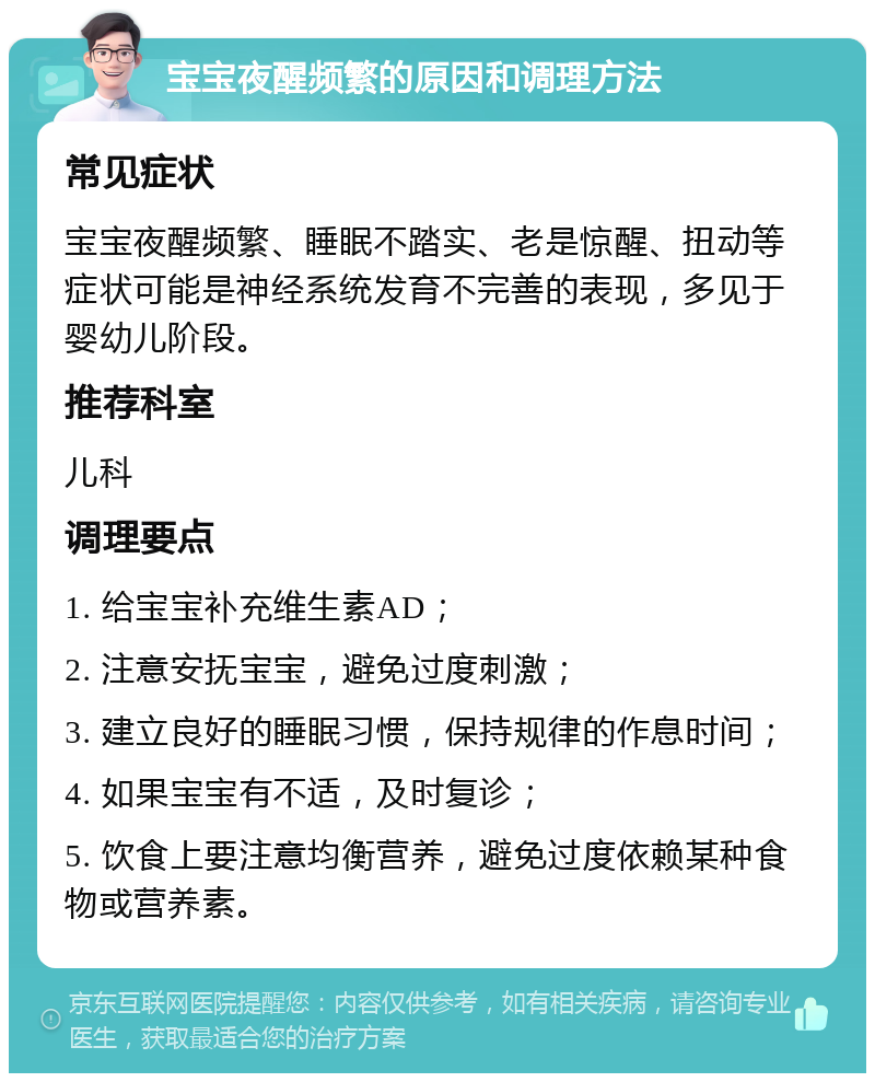 宝宝夜醒频繁的原因和调理方法 常见症状 宝宝夜醒频繁、睡眠不踏实、老是惊醒、扭动等症状可能是神经系统发育不完善的表现，多见于婴幼儿阶段。 推荐科室 儿科 调理要点 1. 给宝宝补充维生素AD； 2. 注意安抚宝宝，避免过度刺激； 3. 建立良好的睡眠习惯，保持规律的作息时间； 4. 如果宝宝有不适，及时复诊； 5. 饮食上要注意均衡营养，避免过度依赖某种食物或营养素。