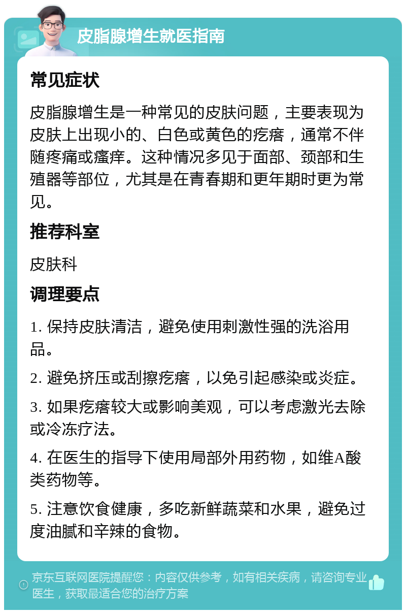 皮脂腺增生就医指南 常见症状 皮脂腺增生是一种常见的皮肤问题，主要表现为皮肤上出现小的、白色或黄色的疙瘩，通常不伴随疼痛或瘙痒。这种情况多见于面部、颈部和生殖器等部位，尤其是在青春期和更年期时更为常见。 推荐科室 皮肤科 调理要点 1. 保持皮肤清洁，避免使用刺激性强的洗浴用品。 2. 避免挤压或刮擦疙瘩，以免引起感染或炎症。 3. 如果疙瘩较大或影响美观，可以考虑激光去除或冷冻疗法。 4. 在医生的指导下使用局部外用药物，如维A酸类药物等。 5. 注意饮食健康，多吃新鲜蔬菜和水果，避免过度油腻和辛辣的食物。