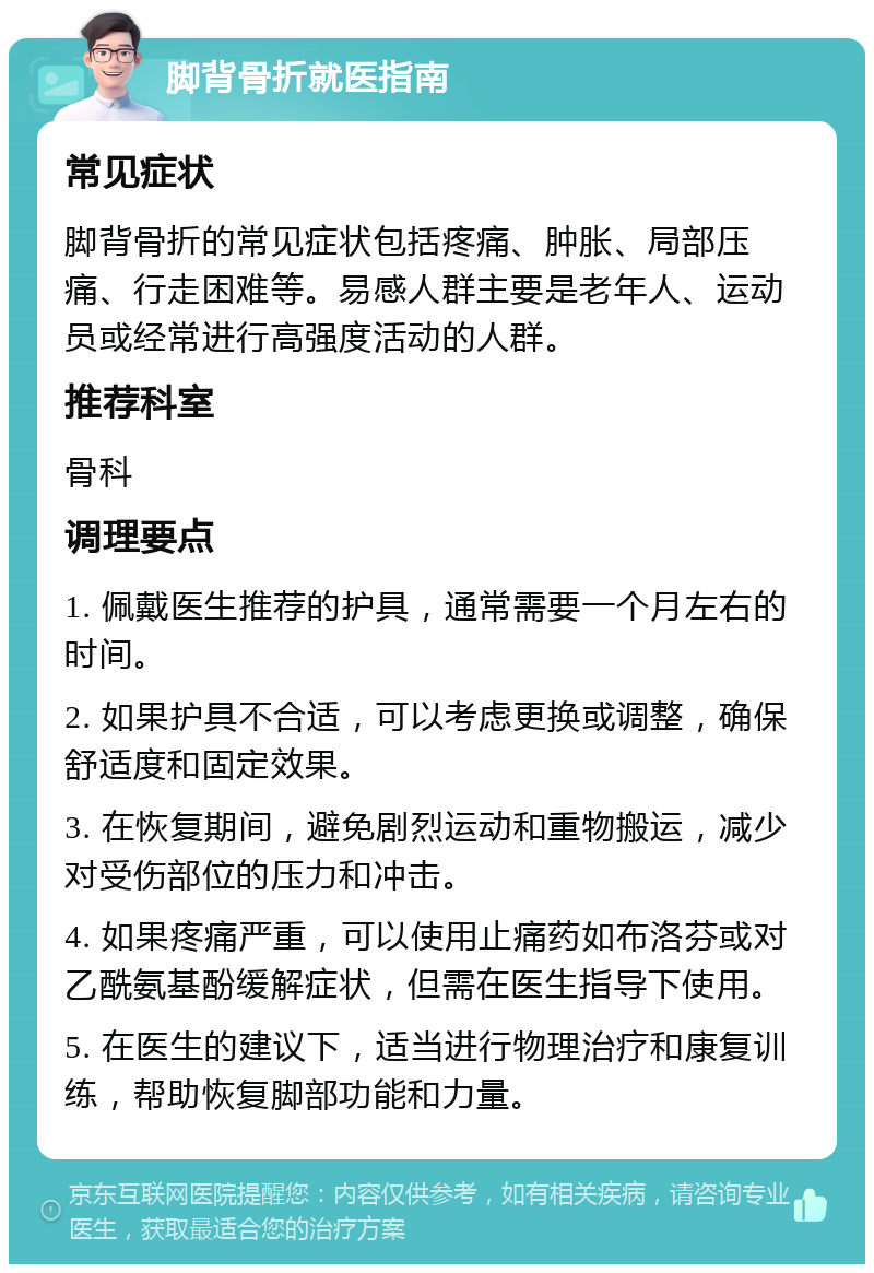 脚背骨折就医指南 常见症状 脚背骨折的常见症状包括疼痛、肿胀、局部压痛、行走困难等。易感人群主要是老年人、运动员或经常进行高强度活动的人群。 推荐科室 骨科 调理要点 1. 佩戴医生推荐的护具，通常需要一个月左右的时间。 2. 如果护具不合适，可以考虑更换或调整，确保舒适度和固定效果。 3. 在恢复期间，避免剧烈运动和重物搬运，减少对受伤部位的压力和冲击。 4. 如果疼痛严重，可以使用止痛药如布洛芬或对乙酰氨基酚缓解症状，但需在医生指导下使用。 5. 在医生的建议下，适当进行物理治疗和康复训练，帮助恢复脚部功能和力量。