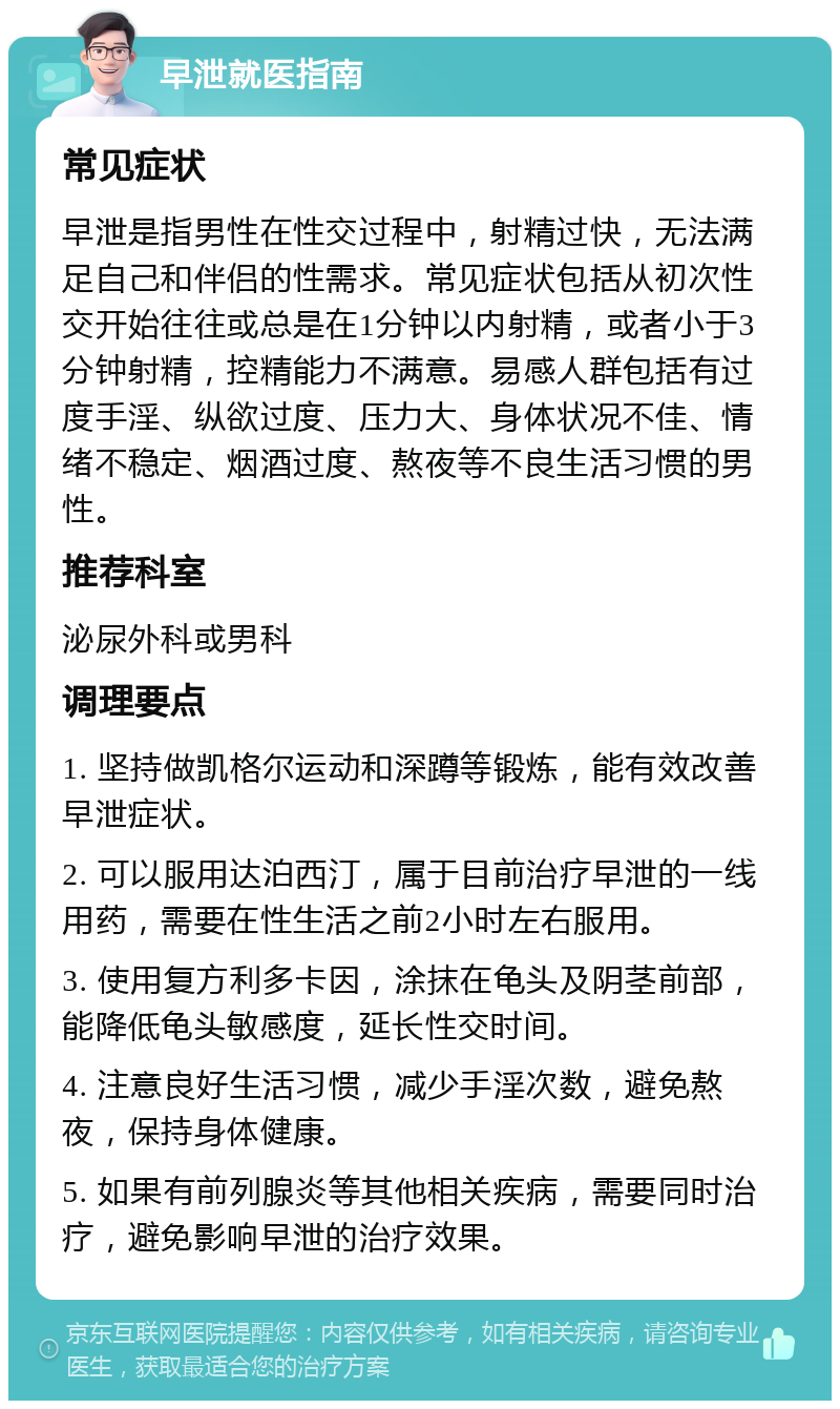 早泄就医指南 常见症状 早泄是指男性在性交过程中，射精过快，无法满足自己和伴侣的性需求。常见症状包括从初次性交开始往往或总是在1分钟以内射精，或者小于3分钟射精，控精能力不满意。易感人群包括有过度手淫、纵欲过度、压力大、身体状况不佳、情绪不稳定、烟酒过度、熬夜等不良生活习惯的男性。 推荐科室 泌尿外科或男科 调理要点 1. 坚持做凯格尔运动和深蹲等锻炼，能有效改善早泄症状。 2. 可以服用达泊西汀，属于目前治疗早泄的一线用药，需要在性生活之前2小时左右服用。 3. 使用复方利多卡因，涂抹在龟头及阴茎前部，能降低龟头敏感度，延长性交时间。 4. 注意良好生活习惯，减少手淫次数，避免熬夜，保持身体健康。 5. 如果有前列腺炎等其他相关疾病，需要同时治疗，避免影响早泄的治疗效果。