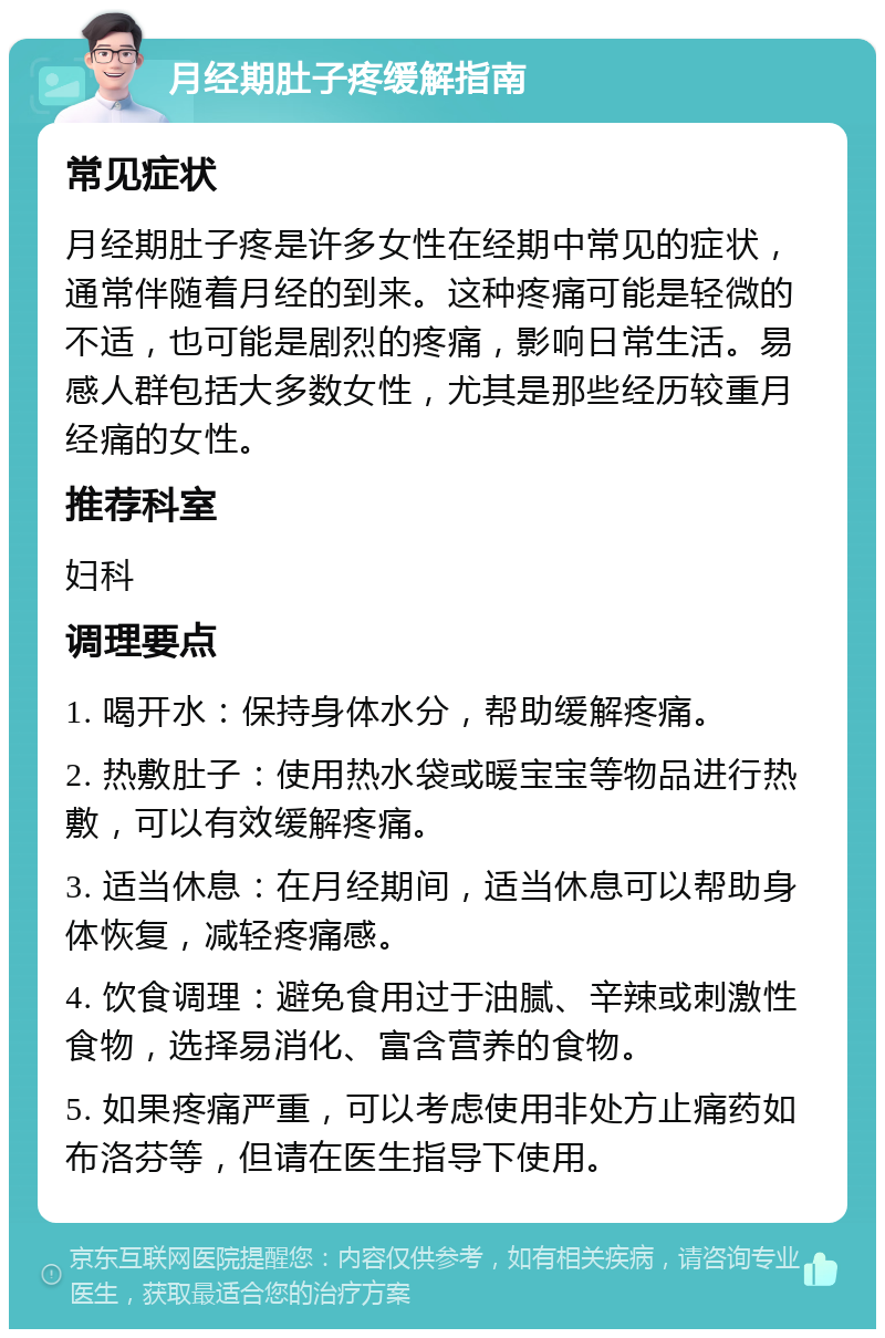 月经期肚子疼缓解指南 常见症状 月经期肚子疼是许多女性在经期中常见的症状，通常伴随着月经的到来。这种疼痛可能是轻微的不适，也可能是剧烈的疼痛，影响日常生活。易感人群包括大多数女性，尤其是那些经历较重月经痛的女性。 推荐科室 妇科 调理要点 1. 喝开水：保持身体水分，帮助缓解疼痛。 2. 热敷肚子：使用热水袋或暖宝宝等物品进行热敷，可以有效缓解疼痛。 3. 适当休息：在月经期间，适当休息可以帮助身体恢复，减轻疼痛感。 4. 饮食调理：避免食用过于油腻、辛辣或刺激性食物，选择易消化、富含营养的食物。 5. 如果疼痛严重，可以考虑使用非处方止痛药如布洛芬等，但请在医生指导下使用。