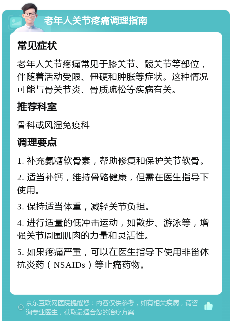 老年人关节疼痛调理指南 常见症状 老年人关节疼痛常见于膝关节、髋关节等部位，伴随着活动受限、僵硬和肿胀等症状。这种情况可能与骨关节炎、骨质疏松等疾病有关。 推荐科室 骨科或风湿免疫科 调理要点 1. 补充氨糖软骨素，帮助修复和保护关节软骨。 2. 适当补钙，维持骨骼健康，但需在医生指导下使用。 3. 保持适当体重，减轻关节负担。 4. 进行适量的低冲击运动，如散步、游泳等，增强关节周围肌肉的力量和灵活性。 5. 如果疼痛严重，可以在医生指导下使用非甾体抗炎药（NSAIDs）等止痛药物。