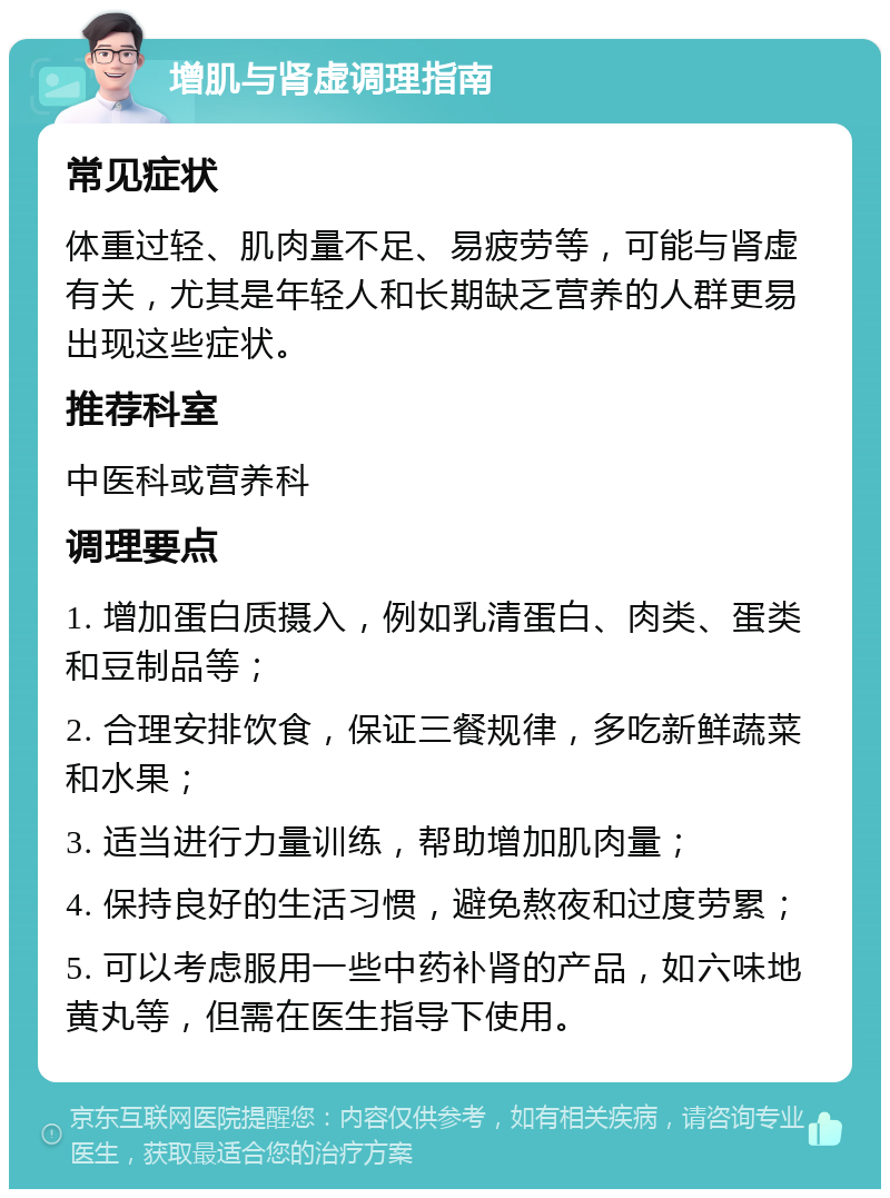 增肌与肾虚调理指南 常见症状 体重过轻、肌肉量不足、易疲劳等，可能与肾虚有关，尤其是年轻人和长期缺乏营养的人群更易出现这些症状。 推荐科室 中医科或营养科 调理要点 1. 增加蛋白质摄入，例如乳清蛋白、肉类、蛋类和豆制品等； 2. 合理安排饮食，保证三餐规律，多吃新鲜蔬菜和水果； 3. 适当进行力量训练，帮助增加肌肉量； 4. 保持良好的生活习惯，避免熬夜和过度劳累； 5. 可以考虑服用一些中药补肾的产品，如六味地黄丸等，但需在医生指导下使用。