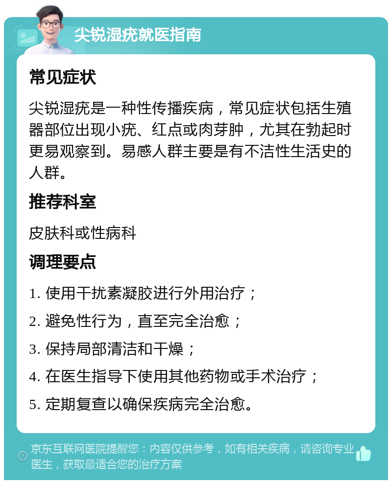 尖锐湿疣就医指南 常见症状 尖锐湿疣是一种性传播疾病，常见症状包括生殖器部位出现小疣、红点或肉芽肿，尤其在勃起时更易观察到。易感人群主要是有不洁性生活史的人群。 推荐科室 皮肤科或性病科 调理要点 1. 使用干扰素凝胶进行外用治疗； 2. 避免性行为，直至完全治愈； 3. 保持局部清洁和干燥； 4. 在医生指导下使用其他药物或手术治疗； 5. 定期复查以确保疾病完全治愈。