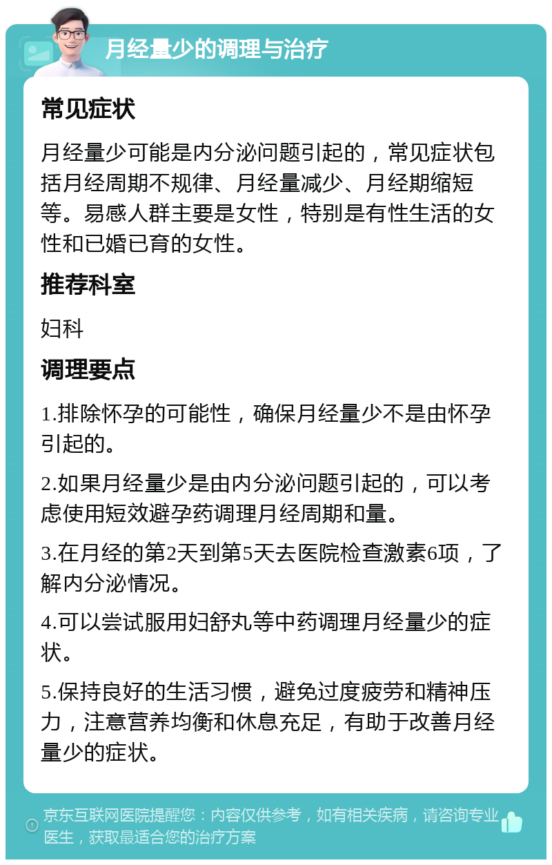 月经量少的调理与治疗 常见症状 月经量少可能是内分泌问题引起的，常见症状包括月经周期不规律、月经量减少、月经期缩短等。易感人群主要是女性，特别是有性生活的女性和已婚已育的女性。 推荐科室 妇科 调理要点 1.排除怀孕的可能性，确保月经量少不是由怀孕引起的。 2.如果月经量少是由内分泌问题引起的，可以考虑使用短效避孕药调理月经周期和量。 3.在月经的第2天到第5天去医院检查激素6项，了解内分泌情况。 4.可以尝试服用妇舒丸等中药调理月经量少的症状。 5.保持良好的生活习惯，避免过度疲劳和精神压力，注意营养均衡和休息充足，有助于改善月经量少的症状。