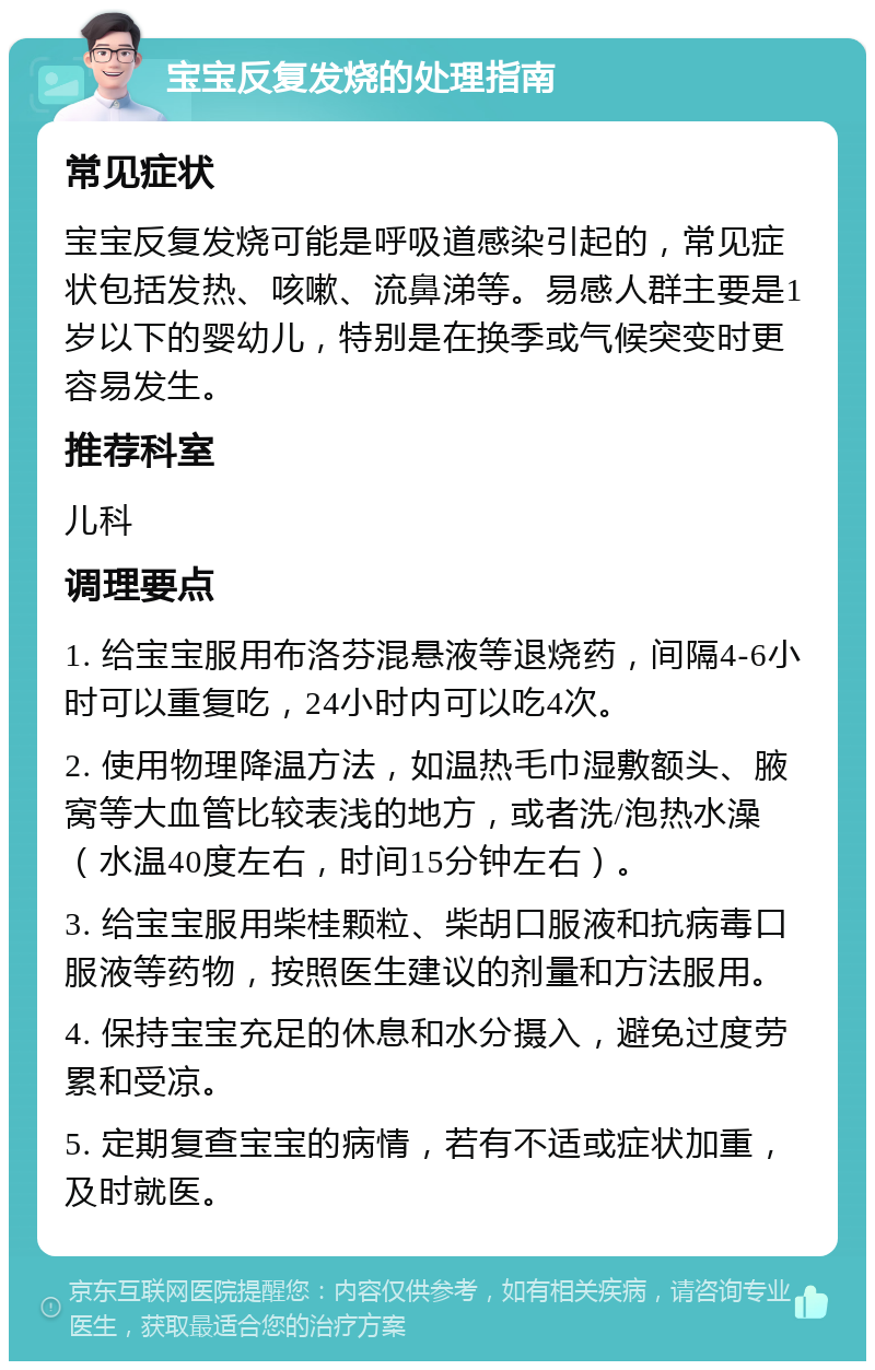 宝宝反复发烧的处理指南 常见症状 宝宝反复发烧可能是呼吸道感染引起的，常见症状包括发热、咳嗽、流鼻涕等。易感人群主要是1岁以下的婴幼儿，特别是在换季或气候突变时更容易发生。 推荐科室 儿科 调理要点 1. 给宝宝服用布洛芬混悬液等退烧药，间隔4-6小时可以重复吃，24小时内可以吃4次。 2. 使用物理降温方法，如温热毛巾湿敷额头、腋窝等大血管比较表浅的地方，或者洗/泡热水澡（水温40度左右，时间15分钟左右）。 3. 给宝宝服用柴桂颗粒、柴胡口服液和抗病毒口服液等药物，按照医生建议的剂量和方法服用。 4. 保持宝宝充足的休息和水分摄入，避免过度劳累和受凉。 5. 定期复查宝宝的病情，若有不适或症状加重，及时就医。