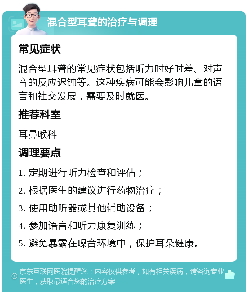 混合型耳聋的治疗与调理 常见症状 混合型耳聋的常见症状包括听力时好时差、对声音的反应迟钝等。这种疾病可能会影响儿童的语言和社交发展，需要及时就医。 推荐科室 耳鼻喉科 调理要点 1. 定期进行听力检查和评估； 2. 根据医生的建议进行药物治疗； 3. 使用助听器或其他辅助设备； 4. 参加语言和听力康复训练； 5. 避免暴露在噪音环境中，保护耳朵健康。