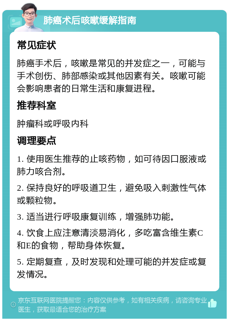 肺癌术后咳嗽缓解指南 常见症状 肺癌手术后，咳嗽是常见的并发症之一，可能与手术创伤、肺部感染或其他因素有关。咳嗽可能会影响患者的日常生活和康复进程。 推荐科室 肿瘤科或呼吸内科 调理要点 1. 使用医生推荐的止咳药物，如可待因口服液或肺力咳合剂。 2. 保持良好的呼吸道卫生，避免吸入刺激性气体或颗粒物。 3. 适当进行呼吸康复训练，增强肺功能。 4. 饮食上应注意清淡易消化，多吃富含维生素C和E的食物，帮助身体恢复。 5. 定期复查，及时发现和处理可能的并发症或复发情况。