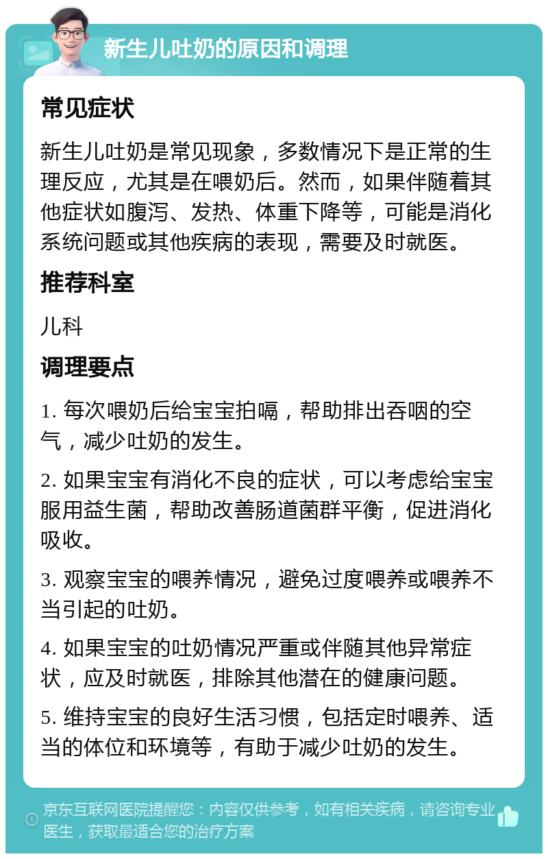 新生儿吐奶的原因和调理 常见症状 新生儿吐奶是常见现象，多数情况下是正常的生理反应，尤其是在喂奶后。然而，如果伴随着其他症状如腹泻、发热、体重下降等，可能是消化系统问题或其他疾病的表现，需要及时就医。 推荐科室 儿科 调理要点 1. 每次喂奶后给宝宝拍嗝，帮助排出吞咽的空气，减少吐奶的发生。 2. 如果宝宝有消化不良的症状，可以考虑给宝宝服用益生菌，帮助改善肠道菌群平衡，促进消化吸收。 3. 观察宝宝的喂养情况，避免过度喂养或喂养不当引起的吐奶。 4. 如果宝宝的吐奶情况严重或伴随其他异常症状，应及时就医，排除其他潜在的健康问题。 5. 维持宝宝的良好生活习惯，包括定时喂养、适当的体位和环境等，有助于减少吐奶的发生。