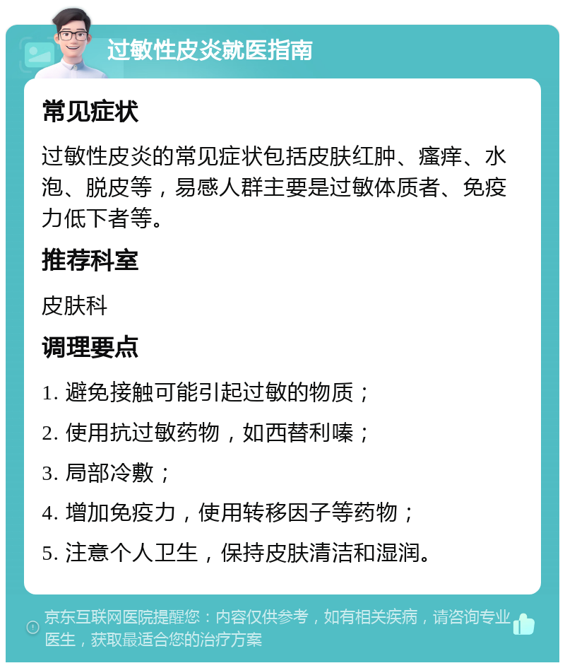 过敏性皮炎就医指南 常见症状 过敏性皮炎的常见症状包括皮肤红肿、瘙痒、水泡、脱皮等，易感人群主要是过敏体质者、免疫力低下者等。 推荐科室 皮肤科 调理要点 1. 避免接触可能引起过敏的物质； 2. 使用抗过敏药物，如西替利嗪； 3. 局部冷敷； 4. 增加免疫力，使用转移因子等药物； 5. 注意个人卫生，保持皮肤清洁和湿润。