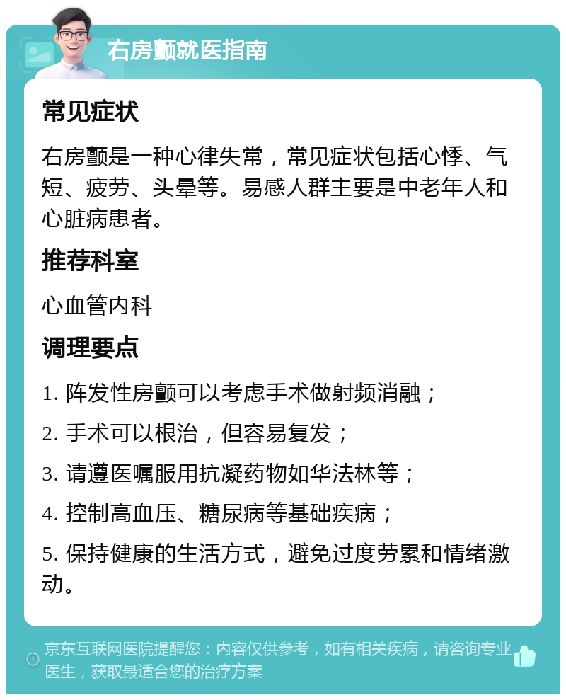 右房颤就医指南 常见症状 右房颤是一种心律失常，常见症状包括心悸、气短、疲劳、头晕等。易感人群主要是中老年人和心脏病患者。 推荐科室 心血管内科 调理要点 1. 阵发性房颤可以考虑手术做射频消融； 2. 手术可以根治，但容易复发； 3. 请遵医嘱服用抗凝药物如华法林等； 4. 控制高血压、糖尿病等基础疾病； 5. 保持健康的生活方式，避免过度劳累和情绪激动。