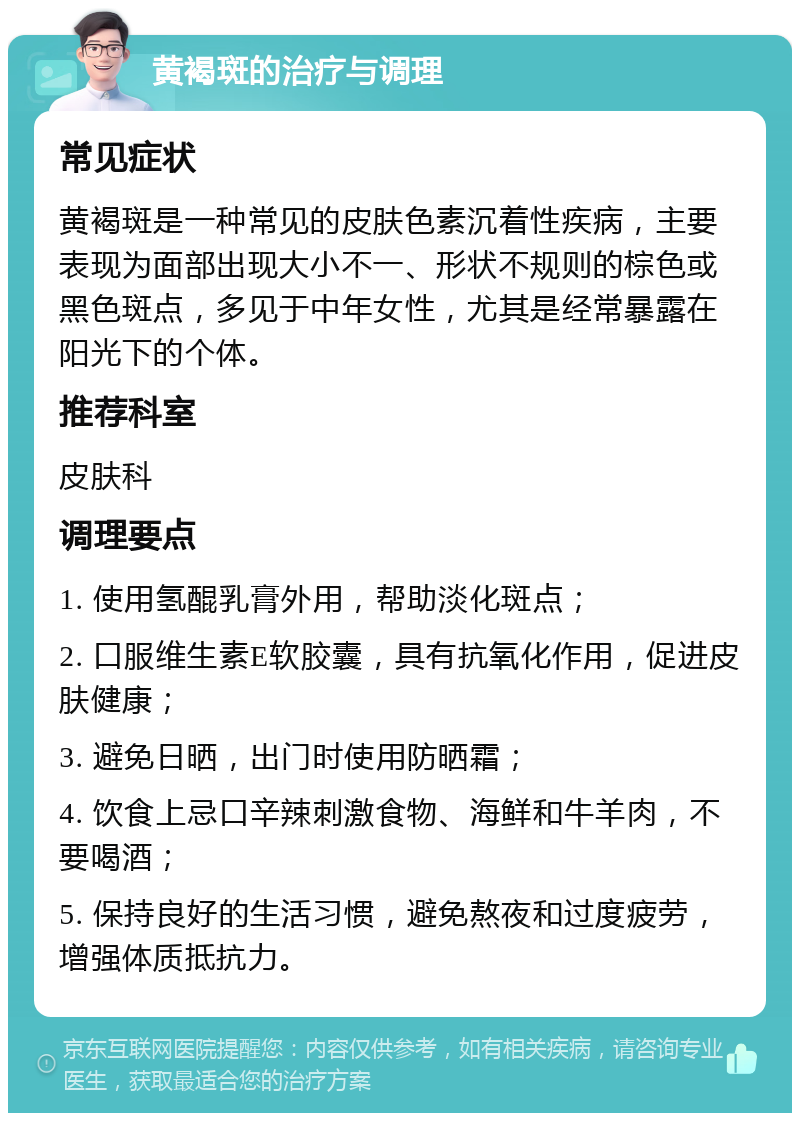 黄褐斑的治疗与调理 常见症状 黄褐斑是一种常见的皮肤色素沉着性疾病，主要表现为面部出现大小不一、形状不规则的棕色或黑色斑点，多见于中年女性，尤其是经常暴露在阳光下的个体。 推荐科室 皮肤科 调理要点 1. 使用氢醌乳膏外用，帮助淡化斑点； 2. 口服维生素E软胶囊，具有抗氧化作用，促进皮肤健康； 3. 避免日晒，出门时使用防晒霜； 4. 饮食上忌口辛辣刺激食物、海鲜和牛羊肉，不要喝酒； 5. 保持良好的生活习惯，避免熬夜和过度疲劳，增强体质抵抗力。