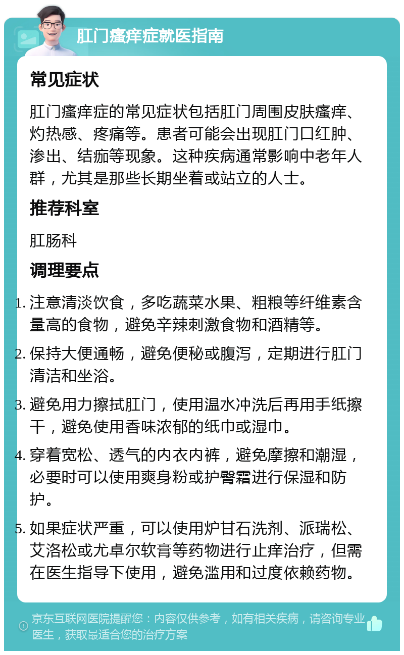 肛门瘙痒症就医指南 常见症状 肛门瘙痒症的常见症状包括肛门周围皮肤瘙痒、灼热感、疼痛等。患者可能会出现肛门口红肿、渗出、结痂等现象。这种疾病通常影响中老年人群，尤其是那些长期坐着或站立的人士。 推荐科室 肛肠科 调理要点 注意清淡饮食，多吃蔬菜水果、粗粮等纤维素含量高的食物，避免辛辣刺激食物和酒精等。 保持大便通畅，避免便秘或腹泻，定期进行肛门清洁和坐浴。 避免用力擦拭肛门，使用温水冲洗后再用手纸擦干，避免使用香味浓郁的纸巾或湿巾。 穿着宽松、透气的内衣内裤，避免摩擦和潮湿，必要时可以使用爽身粉或护臀霜进行保湿和防护。 如果症状严重，可以使用炉甘石洗剂、派瑞松、艾洛松或尤卓尔软膏等药物进行止痒治疗，但需在医生指导下使用，避免滥用和过度依赖药物。