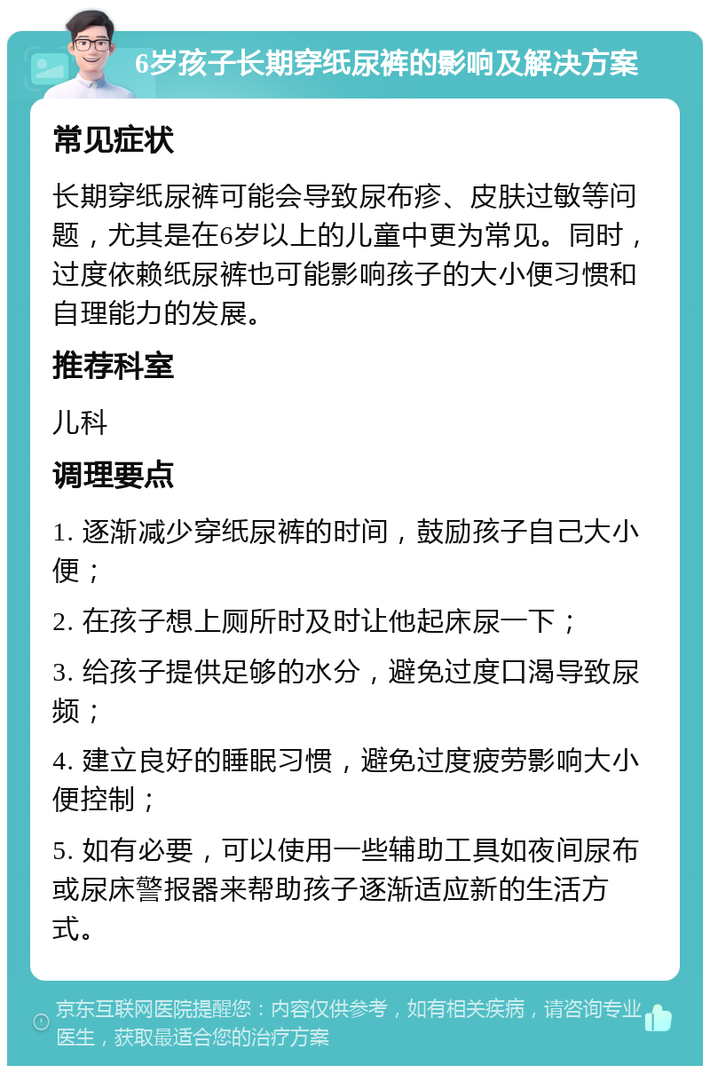 6岁孩子长期穿纸尿裤的影响及解决方案 常见症状 长期穿纸尿裤可能会导致尿布疹、皮肤过敏等问题，尤其是在6岁以上的儿童中更为常见。同时，过度依赖纸尿裤也可能影响孩子的大小便习惯和自理能力的发展。 推荐科室 儿科 调理要点 1. 逐渐减少穿纸尿裤的时间，鼓励孩子自己大小便； 2. 在孩子想上厕所时及时让他起床尿一下； 3. 给孩子提供足够的水分，避免过度口渴导致尿频； 4. 建立良好的睡眠习惯，避免过度疲劳影响大小便控制； 5. 如有必要，可以使用一些辅助工具如夜间尿布或尿床警报器来帮助孩子逐渐适应新的生活方式。