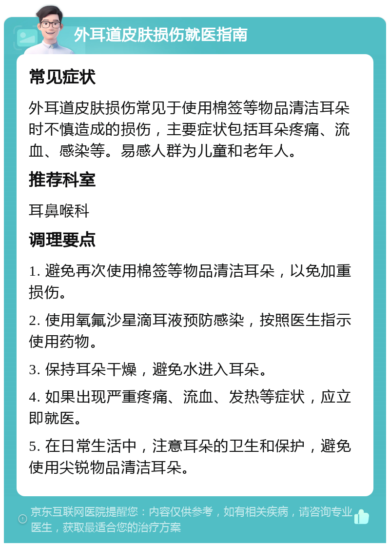 外耳道皮肤损伤就医指南 常见症状 外耳道皮肤损伤常见于使用棉签等物品清洁耳朵时不慎造成的损伤，主要症状包括耳朵疼痛、流血、感染等。易感人群为儿童和老年人。 推荐科室 耳鼻喉科 调理要点 1. 避免再次使用棉签等物品清洁耳朵，以免加重损伤。 2. 使用氧氟沙星滴耳液预防感染，按照医生指示使用药物。 3. 保持耳朵干燥，避免水进入耳朵。 4. 如果出现严重疼痛、流血、发热等症状，应立即就医。 5. 在日常生活中，注意耳朵的卫生和保护，避免使用尖锐物品清洁耳朵。