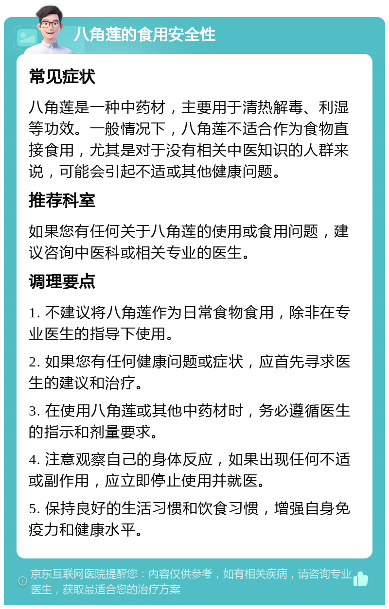 八角莲的食用安全性 常见症状 八角莲是一种中药材，主要用于清热解毒、利湿等功效。一般情况下，八角莲不适合作为食物直接食用，尤其是对于没有相关中医知识的人群来说，可能会引起不适或其他健康问题。 推荐科室 如果您有任何关于八角莲的使用或食用问题，建议咨询中医科或相关专业的医生。 调理要点 1. 不建议将八角莲作为日常食物食用，除非在专业医生的指导下使用。 2. 如果您有任何健康问题或症状，应首先寻求医生的建议和治疗。 3. 在使用八角莲或其他中药材时，务必遵循医生的指示和剂量要求。 4. 注意观察自己的身体反应，如果出现任何不适或副作用，应立即停止使用并就医。 5. 保持良好的生活习惯和饮食习惯，增强自身免疫力和健康水平。