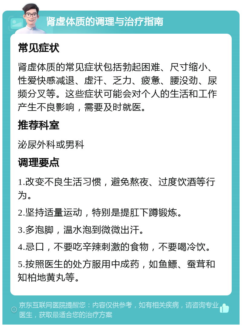 肾虚体质的调理与治疗指南 常见症状 肾虚体质的常见症状包括勃起困难、尺寸缩小、性爱快感减退、虚汗、乏力、疲惫、腰没劲、尿频分叉等。这些症状可能会对个人的生活和工作产生不良影响，需要及时就医。 推荐科室 泌尿外科或男科 调理要点 1.改变不良生活习惯，避免熬夜、过度饮酒等行为。 2.坚持适量运动，特别是提肛下蹲锻炼。 3.多泡脚，温水泡到微微出汗。 4.忌口，不要吃辛辣刺激的食物，不要喝冷饮。 5.按照医生的处方服用中成药，如鱼鳔、蚕茸和知柏地黄丸等。