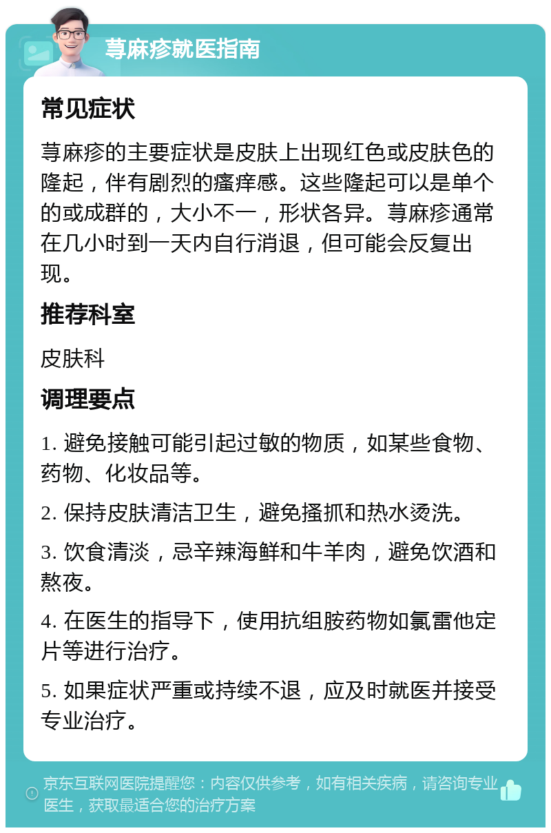 荨麻疹就医指南 常见症状 荨麻疹的主要症状是皮肤上出现红色或皮肤色的隆起，伴有剧烈的瘙痒感。这些隆起可以是单个的或成群的，大小不一，形状各异。荨麻疹通常在几小时到一天内自行消退，但可能会反复出现。 推荐科室 皮肤科 调理要点 1. 避免接触可能引起过敏的物质，如某些食物、药物、化妆品等。 2. 保持皮肤清洁卫生，避免搔抓和热水烫洗。 3. 饮食清淡，忌辛辣海鲜和牛羊肉，避免饮酒和熬夜。 4. 在医生的指导下，使用抗组胺药物如氯雷他定片等进行治疗。 5. 如果症状严重或持续不退，应及时就医并接受专业治疗。