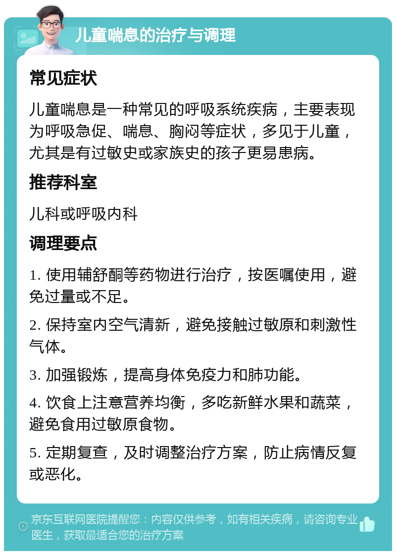 儿童喘息的治疗与调理 常见症状 儿童喘息是一种常见的呼吸系统疾病，主要表现为呼吸急促、喘息、胸闷等症状，多见于儿童，尤其是有过敏史或家族史的孩子更易患病。 推荐科室 儿科或呼吸内科 调理要点 1. 使用辅舒酮等药物进行治疗，按医嘱使用，避免过量或不足。 2. 保持室内空气清新，避免接触过敏原和刺激性气体。 3. 加强锻炼，提高身体免疫力和肺功能。 4. 饮食上注意营养均衡，多吃新鲜水果和蔬菜，避免食用过敏原食物。 5. 定期复查，及时调整治疗方案，防止病情反复或恶化。