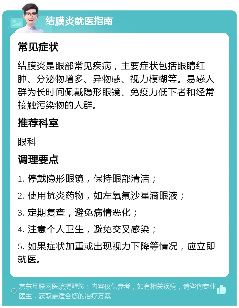 结膜炎就医指南 常见症状 结膜炎是眼部常见疾病，主要症状包括眼睛红肿、分泌物增多、异物感、视力模糊等。易感人群为长时间佩戴隐形眼镜、免疫力低下者和经常接触污染物的人群。 推荐科室 眼科 调理要点 1. 停戴隐形眼镜，保持眼部清洁； 2. 使用抗炎药物，如左氧氟沙星滴眼液； 3. 定期复查，避免病情恶化； 4. 注意个人卫生，避免交叉感染； 5. 如果症状加重或出现视力下降等情况，应立即就医。