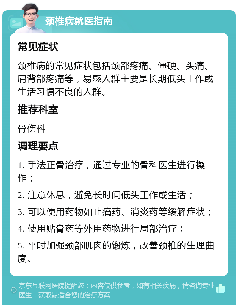 颈椎病就医指南 常见症状 颈椎病的常见症状包括颈部疼痛、僵硬、头痛、肩背部疼痛等，易感人群主要是长期低头工作或生活习惯不良的人群。 推荐科室 骨伤科 调理要点 1. 手法正骨治疗，通过专业的骨科医生进行操作； 2. 注意休息，避免长时间低头工作或生活； 3. 可以使用药物如止痛药、消炎药等缓解症状； 4. 使用贴膏药等外用药物进行局部治疗； 5. 平时加强颈部肌肉的锻炼，改善颈椎的生理曲度。