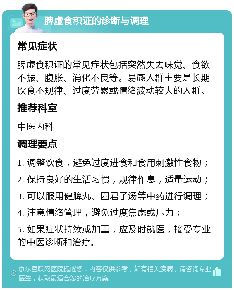 脾虚食积证的诊断与调理 常见症状 脾虚食积证的常见症状包括突然失去味觉、食欲不振、腹胀、消化不良等。易感人群主要是长期饮食不规律、过度劳累或情绪波动较大的人群。 推荐科室 中医内科 调理要点 1. 调整饮食，避免过度进食和食用刺激性食物； 2. 保持良好的生活习惯，规律作息，适量运动； 3. 可以服用健脾丸、四君子汤等中药进行调理； 4. 注意情绪管理，避免过度焦虑或压力； 5. 如果症状持续或加重，应及时就医，接受专业的中医诊断和治疗。