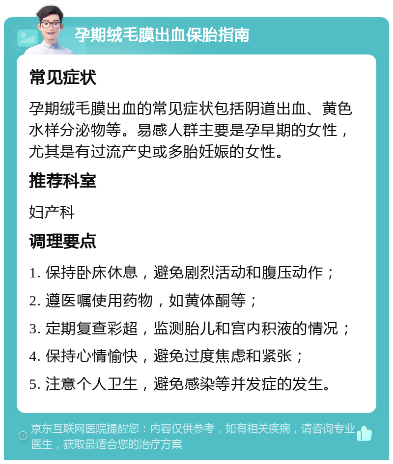 孕期绒毛膜出血保胎指南 常见症状 孕期绒毛膜出血的常见症状包括阴道出血、黄色水样分泌物等。易感人群主要是孕早期的女性，尤其是有过流产史或多胎妊娠的女性。 推荐科室 妇产科 调理要点 1. 保持卧床休息，避免剧烈活动和腹压动作； 2. 遵医嘱使用药物，如黄体酮等； 3. 定期复查彩超，监测胎儿和宫内积液的情况； 4. 保持心情愉快，避免过度焦虑和紧张； 5. 注意个人卫生，避免感染等并发症的发生。