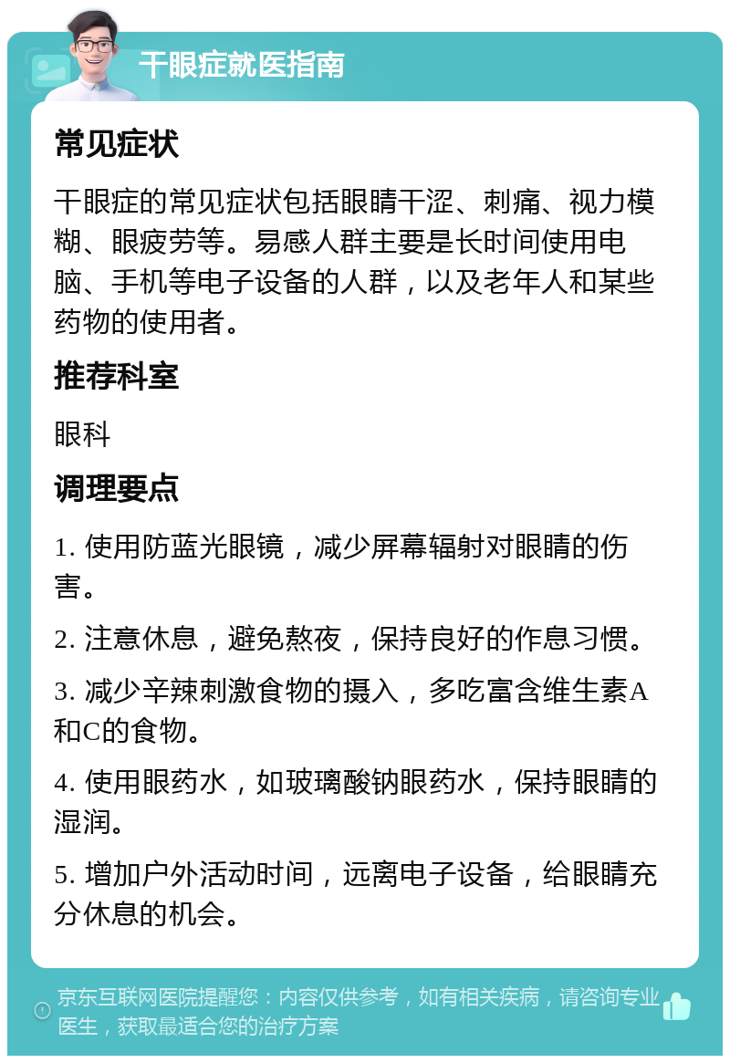 干眼症就医指南 常见症状 干眼症的常见症状包括眼睛干涩、刺痛、视力模糊、眼疲劳等。易感人群主要是长时间使用电脑、手机等电子设备的人群，以及老年人和某些药物的使用者。 推荐科室 眼科 调理要点 1. 使用防蓝光眼镜，减少屏幕辐射对眼睛的伤害。 2. 注意休息，避免熬夜，保持良好的作息习惯。 3. 减少辛辣刺激食物的摄入，多吃富含维生素A和C的食物。 4. 使用眼药水，如玻璃酸钠眼药水，保持眼睛的湿润。 5. 增加户外活动时间，远离电子设备，给眼睛充分休息的机会。