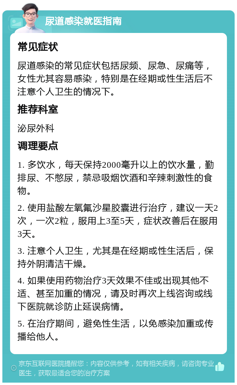 尿道感染就医指南 常见症状 尿道感染的常见症状包括尿频、尿急、尿痛等，女性尤其容易感染，特别是在经期或性生活后不注意个人卫生的情况下。 推荐科室 泌尿外科 调理要点 1. 多饮水，每天保持2000毫升以上的饮水量，勤排尿、不憋尿，禁忌吸烟饮酒和辛辣刺激性的食物。 2. 使用盐酸左氧氟沙星胶囊进行治疗，建议一天2次，一次2粒，服用上3至5天，症状改善后在服用3天。 3. 注意个人卫生，尤其是在经期或性生活后，保持外阴清洁干燥。 4. 如果使用药物治疗3天效果不佳或出现其他不适、甚至加重的情况，请及时再次上线咨询或线下医院就诊防止延误病情。 5. 在治疗期间，避免性生活，以免感染加重或传播给他人。