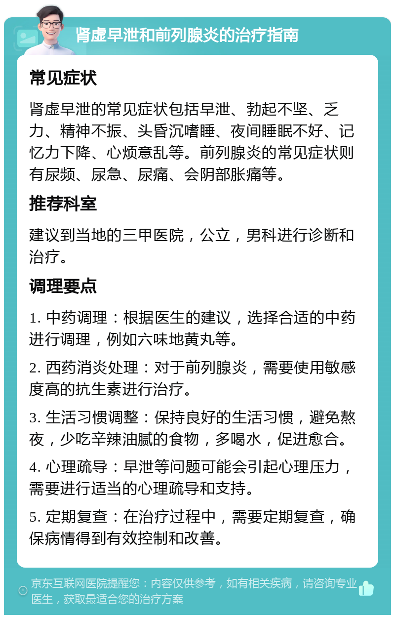 肾虚早泄和前列腺炎的治疗指南 常见症状 肾虚早泄的常见症状包括早泄、勃起不坚、乏力、精神不振、头昏沉嗜睡、夜间睡眠不好、记忆力下降、心烦意乱等。前列腺炎的常见症状则有尿频、尿急、尿痛、会阴部胀痛等。 推荐科室 建议到当地的三甲医院，公立，男科进行诊断和治疗。 调理要点 1. 中药调理：根据医生的建议，选择合适的中药进行调理，例如六味地黄丸等。 2. 西药消炎处理：对于前列腺炎，需要使用敏感度高的抗生素进行治疗。 3. 生活习惯调整：保持良好的生活习惯，避免熬夜，少吃辛辣油腻的食物，多喝水，促进愈合。 4. 心理疏导：早泄等问题可能会引起心理压力，需要进行适当的心理疏导和支持。 5. 定期复查：在治疗过程中，需要定期复查，确保病情得到有效控制和改善。