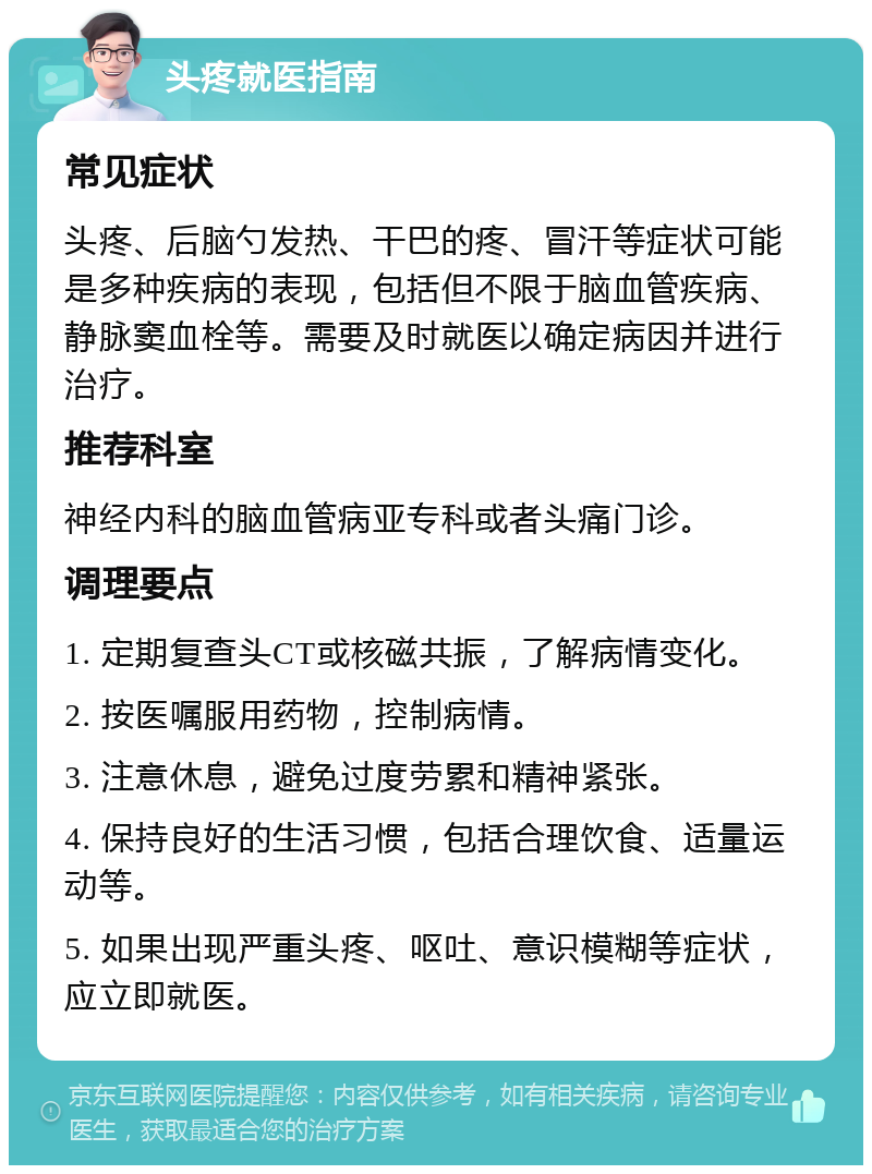 头疼就医指南 常见症状 头疼、后脑勺发热、干巴的疼、冒汗等症状可能是多种疾病的表现，包括但不限于脑血管疾病、静脉窦血栓等。需要及时就医以确定病因并进行治疗。 推荐科室 神经内科的脑血管病亚专科或者头痛门诊。 调理要点 1. 定期复查头CT或核磁共振，了解病情变化。 2. 按医嘱服用药物，控制病情。 3. 注意休息，避免过度劳累和精神紧张。 4. 保持良好的生活习惯，包括合理饮食、适量运动等。 5. 如果出现严重头疼、呕吐、意识模糊等症状，应立即就医。